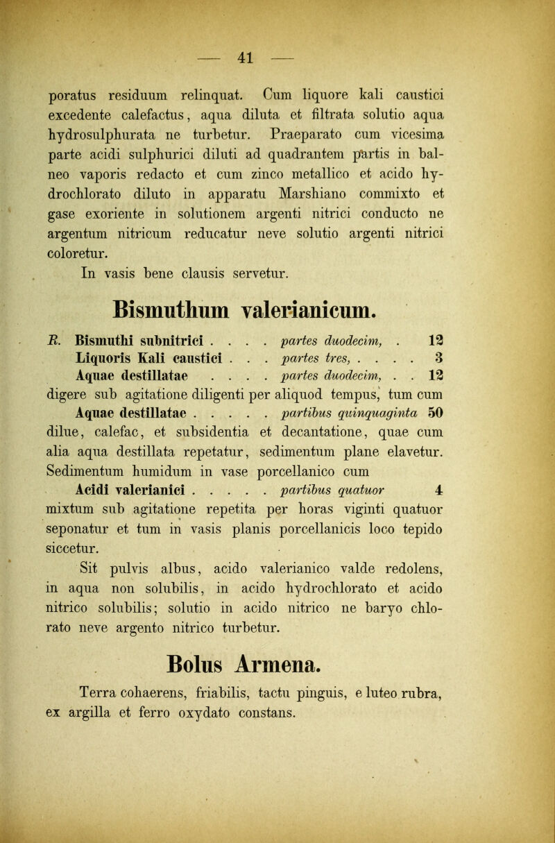 poratus residimm relinqiiat. Cum liquore kali caustici excedente calefactus, aqua diluta et filtrata solutio aqua hydrosulphurata ne turbetur. Praeparato cum vicesima parte acidi sulphurici diluti ad quadrantem partis in bal- neo vaporis redacto et cum zinco metallico et acido hy- drochlorato diluto in apparatu Marshiano commixto et gase exoriente in solutionem argenti nitrici conducto ne argentum nitricum reducatur neve solutio argenti nitrici coloretur. In vasis bene clausis servetur. Bismuthum valerianicum. R. Bismuthi subnitrici .... partes duodecim, . 13 Liquoris Kali caustici . . . partes tres, .... 3 Aquae destillatae .... partes duodecim, . . 13 digere sub agitatione diligenti per aliquod tempus, tum cum Aquae destillatae partihus quinquaginta 50 dilue, calefac, et subsidentia et decantatione, quae cum alia aqua destillata repetatur, sedimentum plane elavetur. Sedimentum humidum in vase porcellanico cum Acidi Talerianici partibus quatuor 4 mixtum sub agitatione repetita per horas viginti quatuor seponatur et tum in vasis planis porcellanicis loco tepido siccetur. Sit pulvis albus, acido valerianico valde redolens, in aqua non solubilis, in acido hydrochlorato et acido nitrico solubilis; solutio in acido nitrico ne baryo chlo- rato neve argento nitrico turbetur. Bolus Armena. Terra cohaerens, friabilis, tactu pinguis, e luteo rubra, ex argilla et ferro oxydato constans.