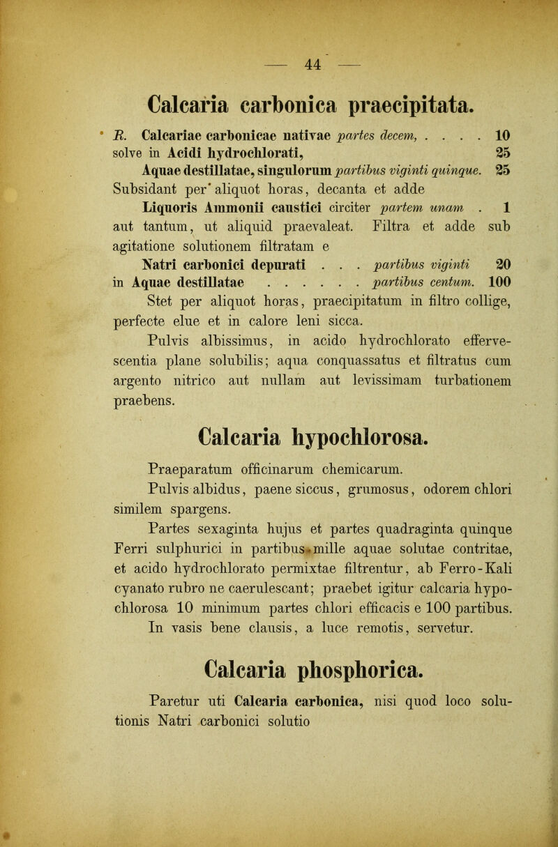 Calcaria carbonica praecipitata. • B. Calcariae carbonicae natirae partes decem, .... 10 solve in Acidi hydrochlorati, 35 Aquae destillatae, singulorum partihus viginti quinque. 35 Subsidant per' aliquot lioras, decanta et adde Liquoris Ammonii caustici circiter partem unam . 1 aut tantum, ut aliquid praevaleat. Filtra et adde sub agitatione solutionem filtratam e Natri carhonici depurati . . . partibus viginti 30 in Aquae destillatae partihus centum. 100 Stet per aliquot horas, praecipitatum in filtro collige, perfecte elue et in calore leni sicca. Pulvis albissimus, in acido bydroclilorato efFerve- scentia plane solubilis; aqua conquassatus et filtratus cum argento nitrico aut nullam aut levissimam turbationem praebens. Calcaria hypochlorosa. Praeparatum officinarum chemicarum. Pulvis albidus, paenesiccus, grumosus, odorem clilori similem spargens. Partes sexaginta hujus et partes quadraginta quinque Ferri sulphurici in partibus^mille aquae solutae contritae, et acido bydroclilorato permixtae filtrentur, ab Ferro-Kali cyanato rubro ne caerulescant; praebet igitur calcaria bypo- cMorosa 10 minimum partes cblori efficacis e 100 partibus. In vasis bene clausis, a luce remotis, servetur. Calcaria phosphorica. Paretur uti Calcaria carlbonica, nisi quod loco solu- tionis Natri carbonici solutio