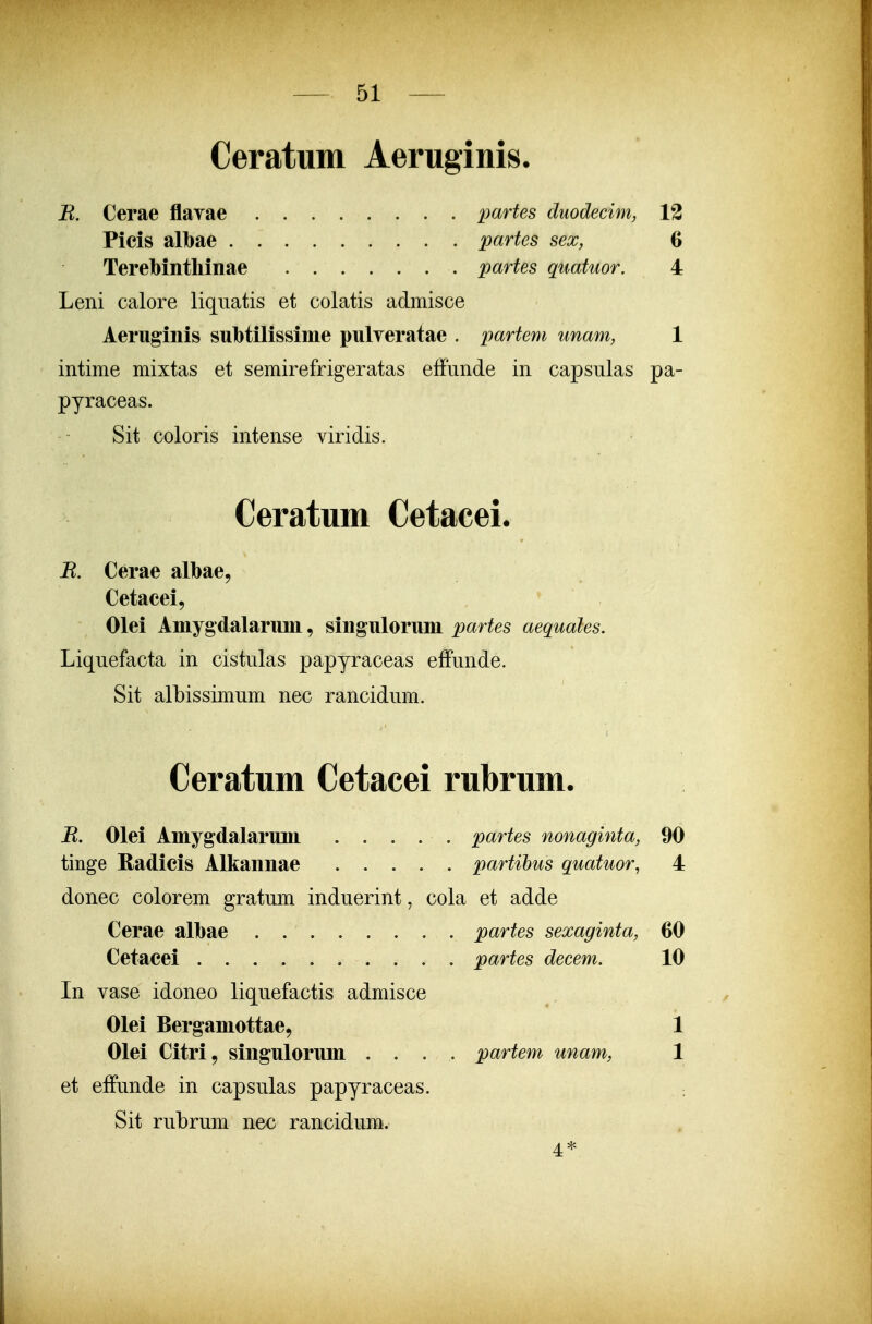 Ceratum Aeruginis. B. Cerae flaYae ........ partes duodecim, 12 Picis albae partes sex, 6 Terebintliinae partes quatuor. 4 Leni calore liqnatis et colatis admisce Aeruginis subtilissime pulveratae . partem unam, 1 intime mixtas et semirefrigeratas efFunde in capsulas pa- pyraceas. Sit coloris intense viridis. Ceratum Cetacei. R. Cerae albae, Cetacei, Olei Amygdalarum, singulorum partes aequales. Liquefacta in cistulas papyraceas effunde. Sit albissimum nec rancidum. Ceratum Cetacei rubrum. B. Olei Amygdalarum . . . . . partes nonaginta, 90 tinge Radicis Alkannae partihus quatuor, 4 donec colorem gratum induerint, cola et adde Cerae albae partes sexaginta, 60 Cetacei partes decem. 10 In vase idoneo liquefactis admisce Olei Berganiottae, 1 Olei Citri, singulorum .... partem unam, 1 et effunde in capsulas papyraceas. Sit rubrum nec rancidum. 4*