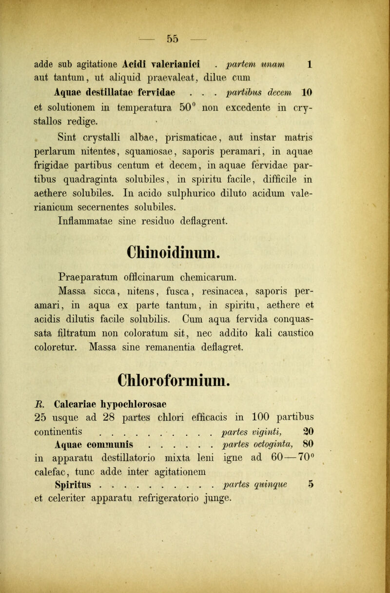 adde sub agitatione Acidi yalerianici . partem unam 1 aut tantum, ut aliquid praevaleat, dilue cum Aquae destillatae fervidae . . . partihus decem 10 et solutionem iii temperatura 50^ non excedente in cry- stallos redige. Sint crystalli albae, prismaticae, aut instar matris perlarum nitentes, squamosae, saporis peramari, in aquae frigidae partibus centum et decem, in aquae fervidae par- tibus quadraginta solubiles, in spiritu facile, difficile in aethere solubiles. In acido sulphurico diluto acidum vale- rianicum secernentes solubiles. Inflammatae sine residuo deflagrent. Chinoidinum. Praeparatum offlcinarum cliemicarum. Massa sicca, nitens, fusca, resinacea, saporis per- amari, in aqua ex parte tantum, in spiritu, aethere et acidis dilutis facile solubilis. Cum aqua fervida conquas- sata filtratum non coloratum sit, nec addito kali caustico coloretur. Massa sine remanentia deflagret. Chloroformium. R. Calcariae hypochlorosae 25 usque ad 28 partes cblori efficacis in 100 partibus continentis partes viginti, 30 Aquae communis partes octoginta, 80 in apparatu destillatorio mixta leni igne ad 60 — 70^ calefac, tunc adde inter agitationem Spiritus partes quinque 5 et celeriter apparatu refrigeratorio junge.