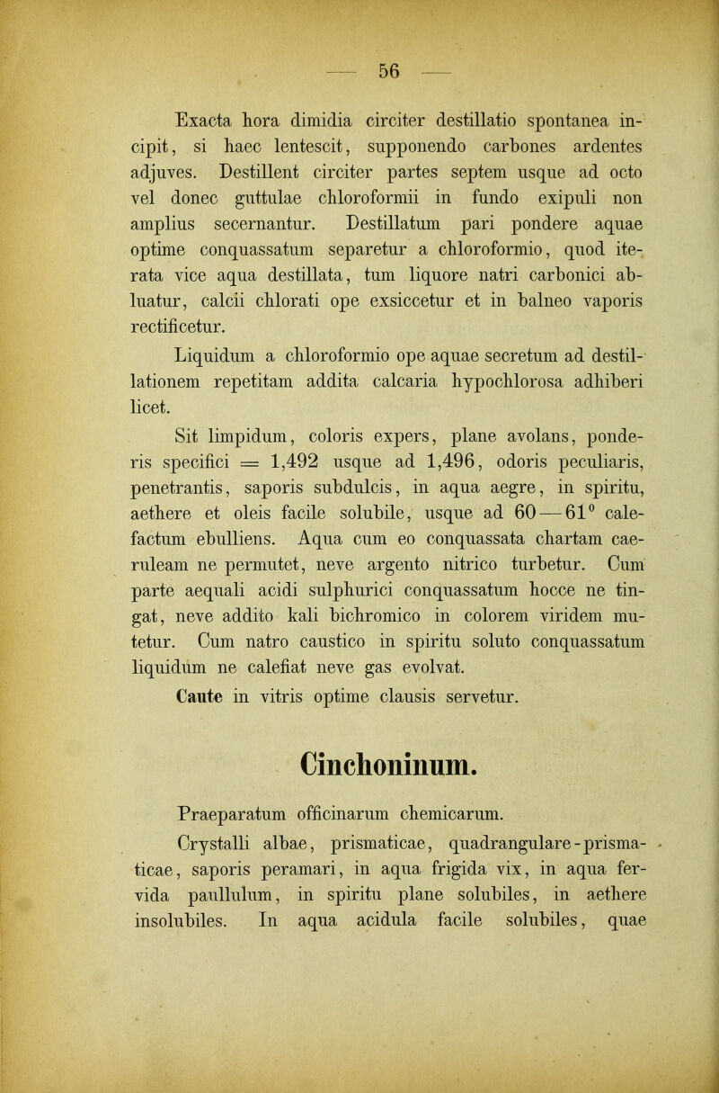 Exacta liora dimidia circiter destillatio spontanea in- cipit, si haec lentescit, supponendo carbones ardentes adjuves. Destillent circiter partes septem usque ad octo vel donec guttulae chloroformii in fundo exipuli non amplius secernantur. Destillatum pari pondere aquae optime conquassatum separetur a cMoroformio, quod ite- rata vice aqua destillata, tum liquore natri carbonici ab- luatur, calcii cUorati ope exsiccetur et in balneo vaporis rectificetur. Liquidum a cbloroformio ope aquae secretum ad destil- lationem repetitam addita calcaria liypocMorosa adliiberi licet. Sit limpidum, coloris expers, plane avolans, ponde- ris specifici = 1,492 usque ad 1,496, odoris peculiaris, penetrantis, saporis subdulcis, in aqua aegre, in spiritu, aetbere et oleis facile solubile, usque ad 60 — 61^ cale- factum ebulliens. Aqua cum eo conquassata chartam cae- ruleam ne permutet, neve argento nitrico turbetur. Cum parte aequali acidi sulpburici conquassatum bocce ne tin- gat, neve addito kali bicbromico in colorem viridem mu- tetur. Cum natro caustico in spiritu soluto conquassatum liquidum ne calefiat neve gas evolvat. Caute in vitris optime clausis servetur. Cinchoninum. Praeparatum officinarum cbemicarum. Crystalli albae, prismaticae, quadrangulare-prisma- - ticae, saporis peramari, in aqua frigida vix, in aqua fer- vida paullulum, in spiritu plane solubiles, in aetbere insolubiles. In aqua acidula facile solubiles, quae