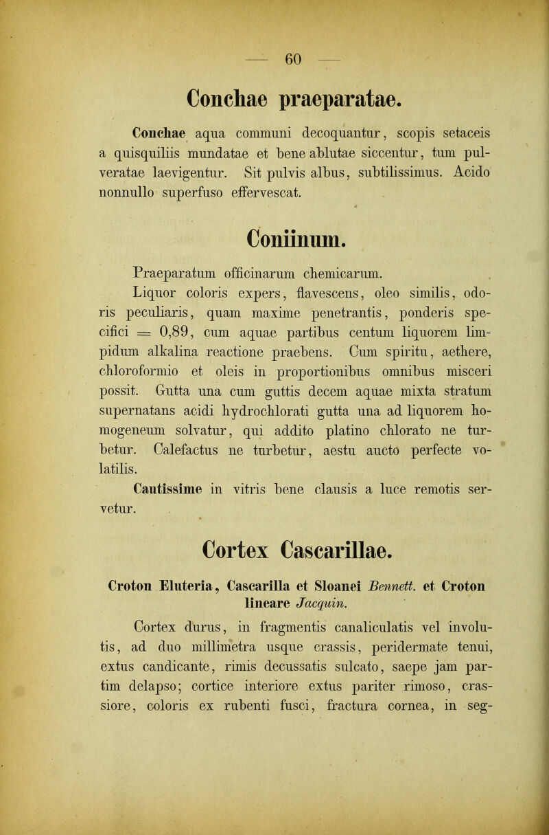 Conchae praeparatae. Conchae aqiia communi decoquantur, scopis setaceis a quisquiliis mundatae et bene ablutae siccentur, tum pul- veratae laevigentur. Sit pulvis albus, subtilissimus. Acido nonnullo superfuso efFervescat. Coniinum. Praeparatum officinarum cliemicarum. Liquor coloris expers, flavescens, oleo similis, odo- ris peculiaris, quam maxime penetrantis, ponderis spe- cifici = 0,89, cum aquae partibus centum liquorem lim- pidum alkalina reactione praebens. Cum spiritu, aetliere, cliloroformio et oleis in proportionibus omnibus misceri possit. Gutta una cum guttis decem aquae mixta stratum supernatans acidi hydroclilorati gutta una ad liquorem ho- mogeneum solvatur, qui addito platino cMorato ne tur- betur. Oalefactus ne turbetur, aestu aucto perfecte vo- latilis. Caiitissiine in vitris bene clausis a luce remotis ser- vetur. Cortex Cascarillae. Croton Eluteria^ Cascarilla et Sloanei Bennett. et Croton lineare Jacquin. Cortex durus, in fragmentis canaliculatis vel involu- tis, ad duo millimetra usque crassis, peridermate tenui, extus candicante, rimis decussatis sulcato, saepe jam par- tim delapso; cortice interiore extus pariter rimoso, cras- siore, coloris ex rubenti fusci, fractura cornea, in seg- I