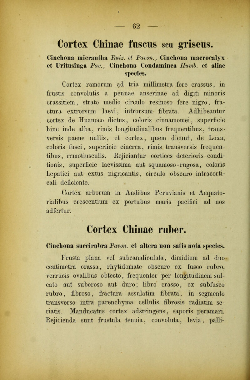 Cortex Chinae fuscus seu griseus. Cinchona micrantha Ruiz. et Pavon., Cinchona macrocalyx et Uritusinga Pav., Cinchona Condaminea Humh. et aliae species. Oortex ramoriim ad tria millimetra fere crassus, in friistis convolutis a pennae anserinae ad digiti minoris crassitiem, strato medio circulo resinoso fere nigro, fra- ctura extrorsum laevi, introrsum fibrata. Adhibeantur cortex de Huanoco dictus, coloris cinnamomei, superficie liinc inde alba, rimis longitudinalibus frequentibus, trans- versis paene nuUis, et cortex, quem dicunt, de Loxa, coloris fusci, superficie cinerea, rimis transversis frequen- tibus, remotiusculis. Eejiciantur cortices deterioris condi- tionis, superficie laevissima aut squamoso-rugosa, coloris hepatici aut extus nigricantis, circulo obscuro intracorti- cali deficiente. Cortex arborum in Andibus Peruvianis et Aequato- rialibus crescentium ex portubus maris pacifici ad nos adfertur. Cortex Chinae ruber. Cinchona succiruhra Pavon. et altera non satis nota species. Frusta plana vel subcanaliculata, dimidium ad duo • centimetra crassa, rbytidomate obscure ex fusco rubro, verrucis ovalibus obtecto, frequenter per longitudinem sul- cato aut suberoso aut duro; libro crasso, ex subfusco rubro, fibroso, fractura assulatim fibrata, in segmento transverso intra parencliyma cellulis fibrosis radiatim se- riatis. Manducatus cortex adstringens, saporis peramari. Eejicienda sunt frustula tenuia, convoluta, levia, palli-
