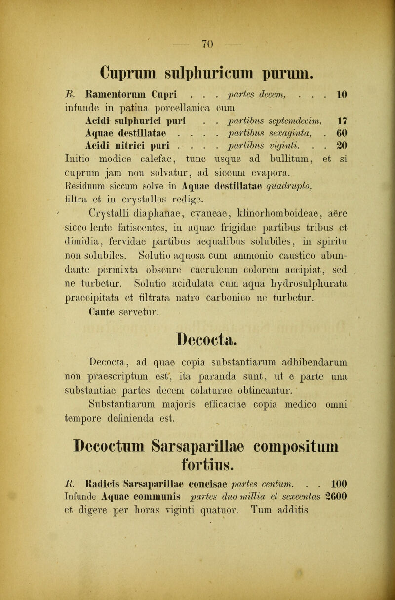 Cuprum sulphuricum purum. B. Ramentorum Cupri . . . partes decem, ... 10 infimde in patina porcellanica cum Acidi sulphurici puri . . partihus septemdecim, V7 Aquae destillatae .... partihus sexaginta, . 60 Acidi nitrici puri .... partihus viginti. . . 30 Initio modice calefac, tunc usqne ad bullitum, et si cuprum jam non solvatur, ad siccum evapora. Eesiduum siccum solve in Aquae destillatae quadruplo, filtra et in crystallos redige. Crystalli diaplianae, cyaneae, klinorliomlDoideae, aere sicco lente fatiscentes, in aquae frigidae partibus tribus et dimidia, fervidae partibus aequalibus solubiles, in spiritu non solubiles. Solutio aquosa cum ammonio caustico abun- dante permixta obscure caeruleum colorem accipiat, sed ne turbetur. Solutio acidulata cum aqua hydrosulpliurata praecipitata et filtrata natro carbonico ne turbetur. Caute servetur. Decocta. Decocta, ad quae copia substantiarum adhibendarum non praescriptum est, ita paranda sunt, ut e parte una substantiae partes decem colaturae obtineantur. Substantiarum majoris efficaciae copia medico omni tempore definienda est. Decoctum Sarsaparillae compositum fortius. R. Radicis Sarsaparillae concisae partes centum. . . 100 Infunde Aquae communis partes duo millia et sexcentas 3600 et digere per lioras viginti quatuor. Tum additis