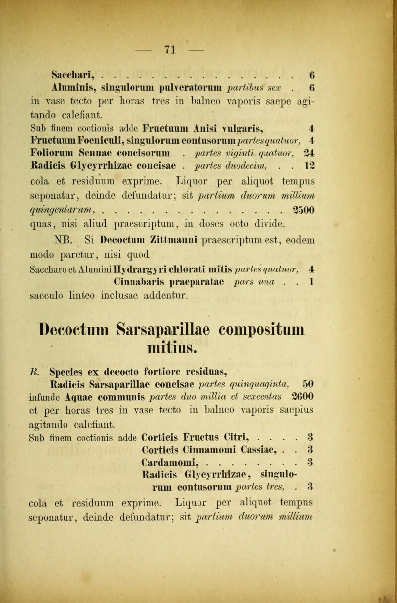 Sacchari, 6 Alumiiiis, siiiguloruin pulveratorum partihus sex . 6 in vase tecto per lioras tres in balneo vaporis saepe agi- tando calefiant. Sub finem coctionis adde Fructuum Anisi vulgaris, 4 Fructuum Foeniculi, singulorum eontii^oriimpartes quatuor, 4 Foliorum Sennae concisorum . partes viginti quatuor, 34 Radicis Grlycyrrliizae concisae . partes duodecim, . . 13 cola et residuiim exprime. Liquor per aliquot tempus seponatur, deinde defundatur; sit partium duorum millium quingentartm, 3500 quas, nisi aliud praescriptum, in doses octo divide. NB. Si Decoctuni Zittnianni praescriptum est, eodem modo paretur, nisi quod Saccharo et Alumini Hydrargyri clilorati mitis partes quatuor, 4 Cinnabaris praeparatae pars una . . 1 sacculo linteo inclusae addentur. Decoctum Sarsaparillae compositum mitius. R. Species ex decocto fortiore residuas, Radicis Sarsaparillae concisae partes quinquaginta, 50 infunde A^uae communis partes duo millia et sexcentas 3600 et per lioras tres in vase tecto in balneo vaporis saepius agitando calefiant. Sub finem coctionis adde Corticis Fructus Citri, . . . . 8 Corticis Cinnamonii Cassiae, . . 8 Cardamomi, 8 Eadicis Crlycyrrliizae, singulo- rum contusorum partes tres, . 8 cola et residuum exprime. Liquor per aliquot tempus seponatur, deinde defundatur; sit partium duoruin millium