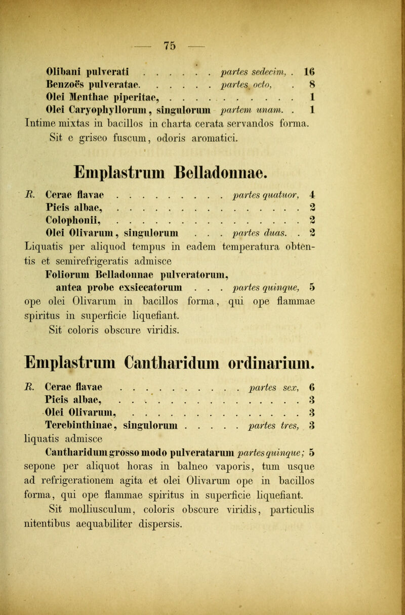 Olibani pulTerati partes sedecim, . 16 Benzoes pulveratae partes, octo, . 8 Olei Mentliae piperitae, 1 Olei Caryophylloruni, singulorum partem unam. . 1 Intime mixtas iii bacillos in cliarta cerata servandos forma. Sit e griseo fuscnm, odoris aromatici. Emplastrum Belladonnae. B. Cerae flavae . partes quatuor, 4 Picis albae, 3 Colophonii, 3 Olei Olivarum, singulorum . . . partes duas. . 2 Liqnatis per aliquod tempus in eadem temperatura obten- tis et semirefrigeratis admisce Foliorum Belladonnae pulveratorum, antea prohe exsiecatorum . . . partes quinque, 5 ope olei Olivarum in bacillos forma, qui ope flammae spiritus in superficie liquefiant. Sit coloris obscure viridis. Emplastrum Cantharidum ordinarium. B. Cerae flavae partes sex, 6 Picis alhae, 8 Olei Olivarum, 3 Terebinthinae 9 singulorum partes tres, 3 liquatis admisce Cantharidum grosso modo pulveratarum partes quinque; 5 sepone per aliquot lioras in balneo vaporis, tum usque ad refrigerationem agita et olei Olivarum ope in bacillos forma, qui ope flammae spiritus in superficie liquefiant. Sit molliusculum, coloris obscure viridis, particulis nitentibus aequabiliter dispersis.