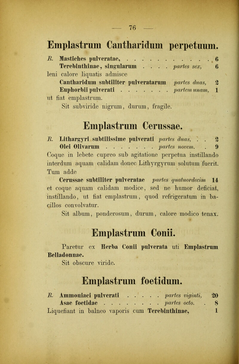 Emplastrum Cantharidum perpetuum. B. Mastiches pulyeratae, G Terelbinthmae 9 singularimi .... partes sex, 6 leni calore liquatis admisce Cantharidnm siihtiliter pnlveratarmn partes duas, 2 Euphorhii pulTerati partemunam, 1 iit fiat emplastrum. Sit subviride nigrum, durum, fragile. Emplastrum Cerussae. R. Lithargyri suhtilissime pulyerati partes duas, . . % Olei Oliyarum . . . ... . partes novem. . 9 Coque in lebete cupreo sub agitatione perpetua instillando interdum aquam calidam donec Litliyrgyrum solutum fuerit. Tum adde Cerussae suhtiliter pulyeratae partes quatuordecim 14 et coque aquam calidam modice, sed ne liumor deficiat, instillando, ut fiat emplastrum, quod refrigeratum in ba- cillos convolvatur. Sit album, ponderosum, durum, calore modico tenax. Emplastrum Conii. Paretur ex Herha Conii pulverata uti Emplastrum Belladonnae. Sit obscure viride. Emplastrum foetidum. R. Ammoniaei pulyerati ..... partes viginti, 30 Asae foetidae partes octo. . 8 Liquefiant in balneo vaporis cum Terehinthinae, 1