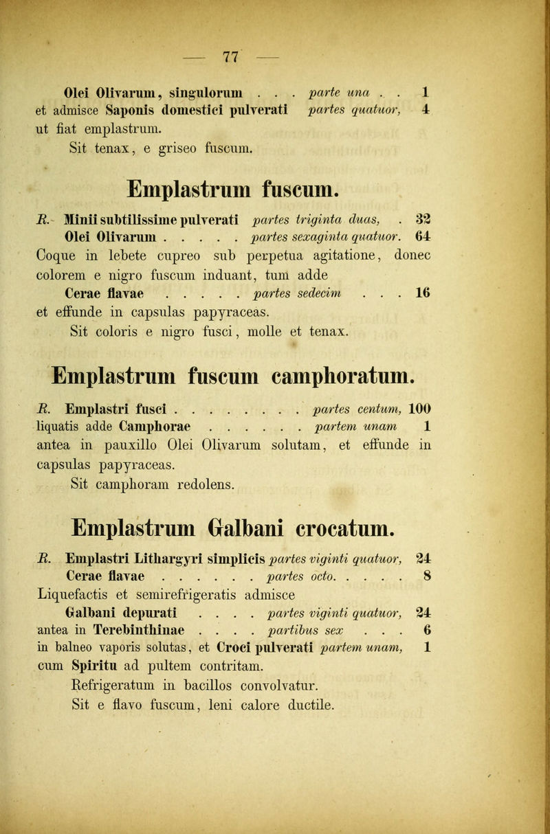 Olei Olivarum, singulorum . . . parte una . . 1 et admisce Saponis doniestici pulyerati partes quatuor, 4 iit fiat emplastrum. Sit tenax, e griseo fuscum. Emplastrum fuscum. jR. Minii subtilissime pulYerati partes triginta duas, . 33 Olei Olivarum partes sexaginta quatuor. 64 Coque in lebete cupreo sub perpetua agitatione, donec colorem e nigro fuscum induant, tum adde Cerae flavae partes sedecim ... 16 et effunde in capsulas papyraceas. Sit coloris e nigro fusci, molle et tenax. Emplastrum fuscum camphoratum. B. Emplastri fusci partes centum, 100 liquatis adde Camphorae partem unam 1 antea in pauxillo Olei Olivarum solutam, et effunde in capsulas papyraceas. Sit camplioram redolens. Emplastrum Oalbani crocatum. B. Emplastri Litliarg jri simplicis partes viginti quatuor, 24 Cerae flavae partes octo 8 Liquefactis et semirefrigeratis admisce Gralbani depurati .... partes viginti quatuor, 34 antea in TereMntliinae .... partihus sex ... 6 in balneo vaporis solutas, et Croci pulverati partem unam, 1 cum Spiritu ad pultem contritam. Eefrigeratum in bacillos convolvatur. Sit e flavo fuscum, leni calore ductile.