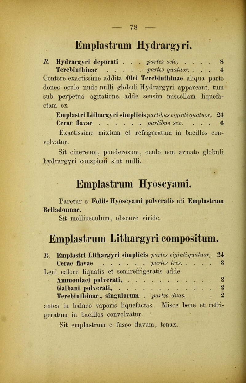 Emplastrum Hydrargyri. B. Hydrargyri depurati . . . partes odo, .... 8 Terelbiiitliinae partes quatuor. ... 4 Contere exactissime addita Olei Tere]bintliinae aliqua parte donec oculo nudo nulli globuli Hydrargyri appareant, tum sub perpetua agitatione adde sensim miscellam liquefa- ctam ex Emplastri Lithargyri ma-j^lieh^jartihus viginti quatuor, 34 Cerae flayae ...... partihus sex. ... 6 Exactissime mixtum et refrigeratum in bacillos con- volvatur. Sit cinereum, ponderosum, oculo non armato globuli bydrargyri conspicui sint nulli. Emplastrum Hyoscyami. Paretur e Foliis Hyoscyami pulyeratis uti Emplastrum Belladonnae. Sit molliusculum, obscure viride. Emplastrum Lithargyri compositum. B. Emplastri Lithargyri simplieis par^es ?/^^m^^gwaf^^or, 34 Cerae flavae 'partes tres 8 Leni calore liquatis et semirefrigeratis adde Ammoniaci pulverati, . 3 Gralbani pulverati, 3 Terebinthinae 5 singulorum . partes duas, ... 3 antea in balneo vaporis liquefactas. Misce bene et refri- geratum in bacillos convolvatur. Sit emplastrum e fusco flavum, tenax.