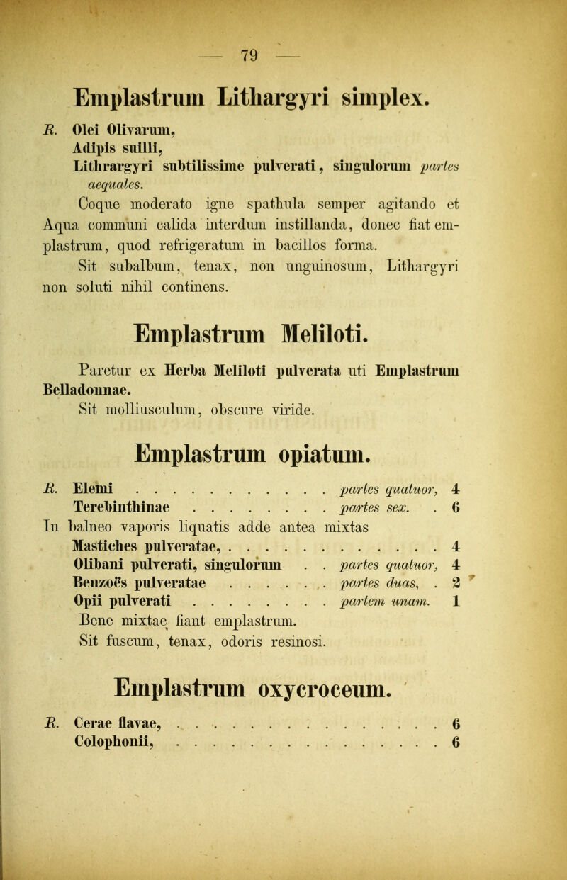 Emplastrum Litliargyri simplex. B. Olei Olivarimi, Adipis suilli, Litlirargyri subtilissime pulverati, siiigulorum partes aeguales. Coque moderato igne spatliula semper agitando et Aqua communi calida interdum instillanda, donec fiat em- plastrum, quod refrigeratum in bacillos forma. Sit subalbum, tenax, non unguinosum, Litliargyri non soluti niliil continens. Emplastrum Meliloti. Paretur ex Herba Meliloti pulverata uti Emplastrum BeUadoimae. Sit molliusculum, obscure viride. Emplastrum opiatum. B. Elemi partes quatuor, 4 Terebinthinae partes sex. . 6 Li balneo vaporis liquatis adde antea mixtas Mastiches pulveratae, 4 Olihani pulverati, singulorum . . partes quatuor, 4 Benzoes pulveratae ...... partes duas, . 2 Opii pulverati partem unam. 1 Bene mixtae fiant emplastrum. Sit fuscum, tenax, odoris resinosi. Emplastrum oxycroceum. B. Cerae flavae, Colophonii, 6 6