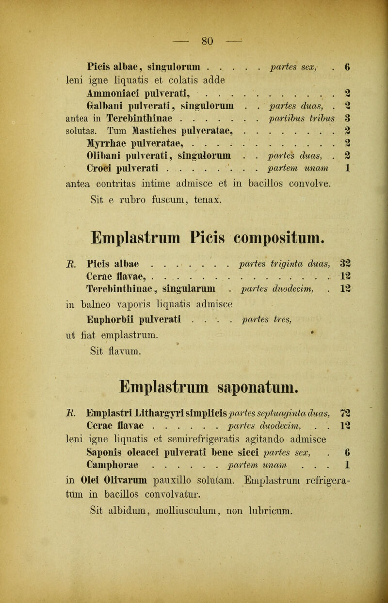 Picis albae, singulorum partes sex, . 6 leni igne liquatis et colatis adde Aninioniaci pulyerati, 3 Gralbani pulyerati, singulorum . . partes duas, . 3 antea in TereMnthinae partihus trihus 3 solutas. Tum Mastiches pulveratae, 3 Myrrhae pulyeratae, 3 Olilbani pulyerati, singulorum . . partes duas, . 3 Croci pulyerati partem unam 1 antea contritas intime admisce et in bacillos convolve. Sit e rubro fuscum, tenax. Emplastrum Picis compositum. B. Picis alhae ....... partes triginta duas, 32 Cerae flavae, 13 Terehinthinae 9 singularum . partes duodecim, . 13 in balneo vaporis liquatis admisce EuphorMi pulverati . . . . partes tres, ut fiat emplastrum. * Sit flavum. Emplastrum saponatum. B. Emplastri Lithargyri simplicis j^ar^es septuaginta duas, 12 Cerae flavae partes duodecim, . . 13 leni igne liquatis et semirefrigeratis agitando admisce Saponis oleacei pulverati hene sicci partes sex, . 6 Camphorae partem unam, ... 1 in Olei Olivarum pauxillo solutam. Emplastrum refrigera- tum in bacillos convolvatur. Sit albidum, moUiusculum, non lubricum.