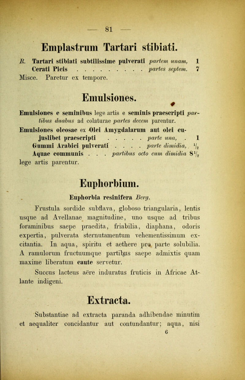 Emplastrum Tartari stibiati. R. Tartari stibiati subtilissime pulverati partem unam, 1 Cerati Picis partes septem. 7 Misce. Paretur ex tempore. Emulsiones. Eniulsiones e seminibus lege artis e seminis praescripti par- tibus duabus ad colaturae partes decem parentur. Emulsiones oleosae ex Olei Amygdalarum aut olei cu- juslibet praescripti parte una, . 1 Grummi Arabici pulyerati .... parte dimidia, ^2 Aquae communis . . . partibus octo cum dimidia 8V2 lege artis parentur. Euphorbium. Euphorbia resinifera Berg. Frustula sordide subflava, globoso triangularia, lentis usque ad Avellanae magnitudine, uno usque ad tribus foraminibus saepe praedita, friabilia, diapliana, odoris expertia, pulverata sternutamentum veliementissimum ex- citantia. In aqua, spiritu et aetliere pro parte solubilia. A ramulorum fructuumque partibus saepe admixtis quam maxime liberatum caute servetur. Succus lacteus aere induratus fruticis in Africae At- lante indigeni. Extracta. Substantiae ad extracta paranda adhibendae minutim et aequaliter concidantur aut contundantur; aqua, nisi 6