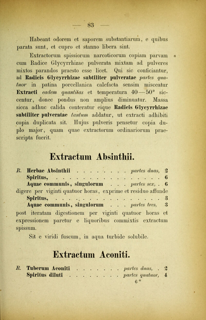 Habeant odorem et saporem siibstantiariim, e qnibns parata sunt, et cupro et stanno libera sint. Extractorum spissiorum narcoticorum copiam parvam * cum Eadice Glycyrrliizae pulverata mixtam ad pulveres mixtos parandos praesto esse licet. Qui sic conficiantur, ad Radicis (jlycyrrhizae siiMiliter pulyeratae partes qua- tuor in patina porcellanica calefacta sensim misceatur Extraeti eadem qmntUas et temperatura 40 — 50^ sic- centur, donec pondus non amplius diminuatur. Massa sicca adhuc calida conteratur eique Radicis €rlycyrrliizae subtiliter pulyeratae tantum addatur, ut extracti adliibiti copia duplicata sit. Hujus pulveris pensetur copia du- plo major, quam quae extractorum ordinariorum prae- scripta fuerit. Extractum Absinthii. B. Herbae Absiiitliii partes duas, 3 Spiritus, 6 Aquae communis, siiigulorum . . . partes sex, . 6 digere per viginti quatuor lioras, exprime et residuo affunde Spiritus, 8 Aquae communis, singulorum . . . pa^^tes tres, 8 post iteratam digestionem per viginti quatuor lioras et expressionem paretur e liquoribus commixtis extractum spissum. Sit e viridi fuscum, in aqua turbide solubile. Extractum Aconiti. B. Tuberum Aconiti partes duas, . 3 Spiritus diluti partes quatiwr, 4 6*