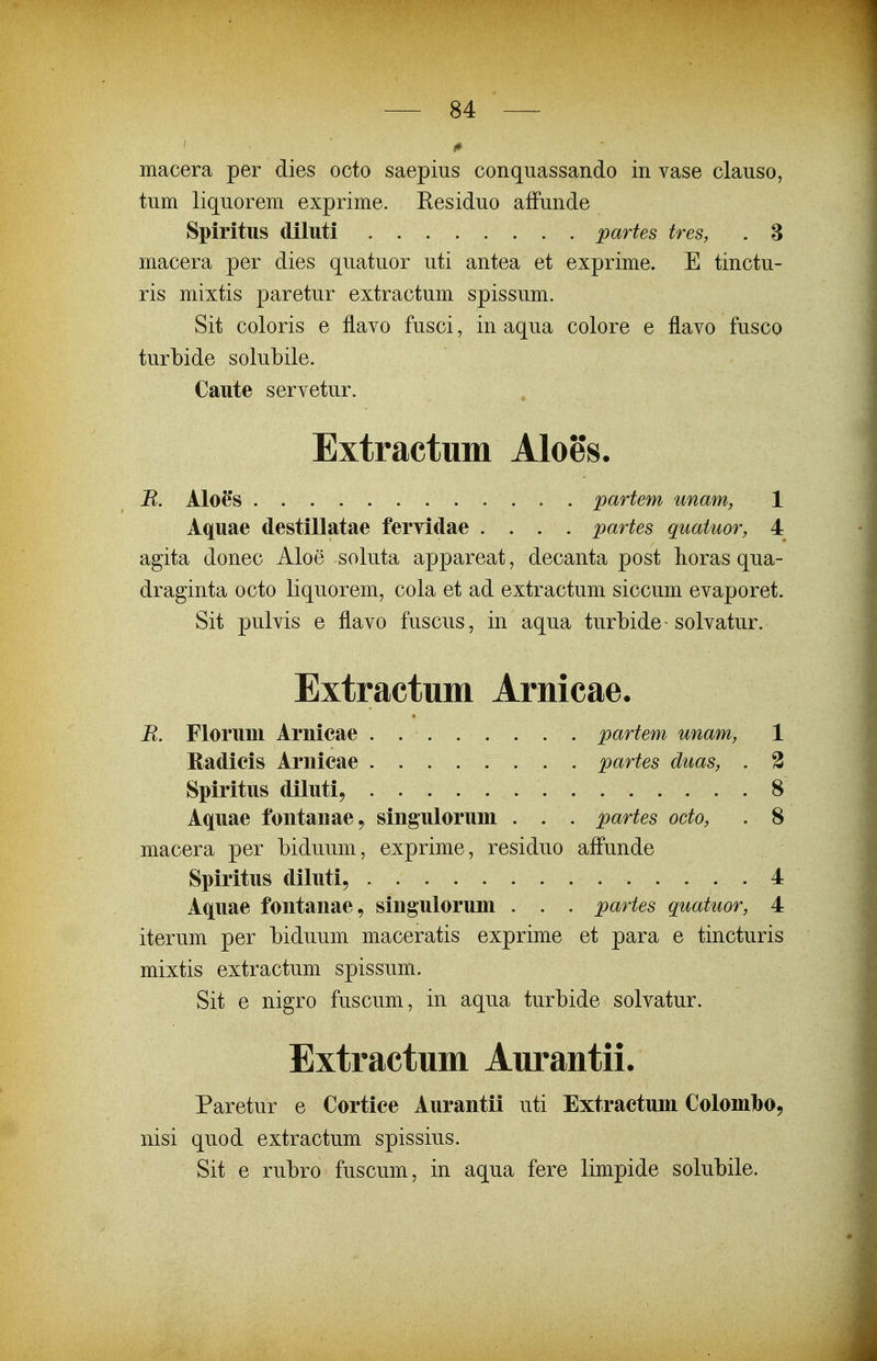 macera per dies octo saepius conquassando in vase clauso, tum liquorem exprime. Residuo affunde Spiritus dilttti partes tres, . 3 macera per dies quatuor uti antea et exprime. E tinctu- ris mixtis paretur extractum spissum. Sit coloris e flavo fusci, in aqua colore e flavo fusco turbide solubile. Caute servetur. Extractum Aloes. B. Aloe's partem unam, 1 Aquae destillatae fervidae .... partes quatuor, 4 agita donec Aloe soluta appareat, decanta post horas qua- draginta octo liquorem, cola et ad extractum siccum evaporet. Sit pulvis e flavo fuscus, in aqua turbide - solvatur. Extractum Arnicae. B. Floruni Arnicae partem unam, 1 Radicis Ariiicae partes duas, . 2 Spiritus diluti^ 8 Aquae fontanae, singulorum . . . partes octo, . 8 macera per biduum, exprime, residuo affunde Spiritus diluti, 4 Aquae fontanae, singulorum . . . partes guatuor, 4 iterum per biduum maceratis exprime et para e tincturis mixtis extractum spissum. Sit e nigro fuscum, in aqua turbide solvatur. Extractum Aurantii. Paretur e Cortice Aurantii uti Extractum Colomlbo, nisi quod extractum spissius. Sit e rubro fuscum, in aqua fere limpide solubile.