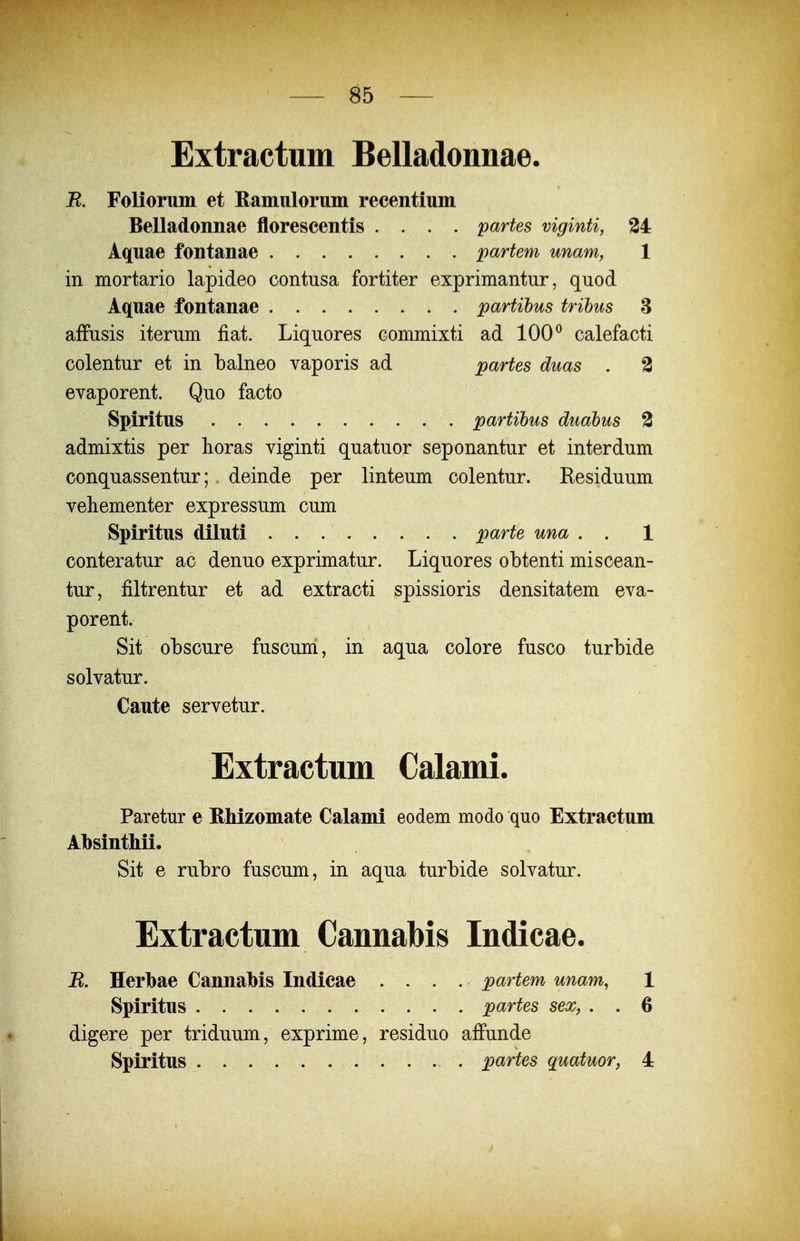 Extractum Belladonnae. R. Foliorum et Ramulorum recentium Belladonnae florescentis .... partes viginti, 34 Aquae fontanae partem unam, 1 in mortario lapideo contusa fortiter exprimantur, quod Aquae fontanae partihus trihus 3 affiisis iterum fiat. Liquores commixti ad 100 ^ calefacti colentur et in balneo vaporis ad partes duas . 2 evaporent. Quo facto Spiritus . partihus duabus 3 admixtis per horas viginti quatuor seponantur et interdum conquassentur; deinde per linteum colentur. Residuum vehementer expressum cum Spiritus diluti parte una . . 1 conteratur ac denuo exprimatur. Liquores obtenti miscean- tur, filtrentur et ad extracti spissioris densitatem eva- porent. Sit obscure fuscum, in aqua colore fusco turbide solvatur. Caute servetur. Extractum Calami. Paretur e RMzomate Calami eodem modo quo Extractum Absinthii. Sit e rubro fuscum, in aqua turbide solvatur. Extractum Cannabis Indicae. B. Herlbae Cannabis Indicae .... partem unam, 1 Spiritus partes sex, . . 6 digere per triduum, exprime, residuo affunde Spiritus partes quatuor, 4