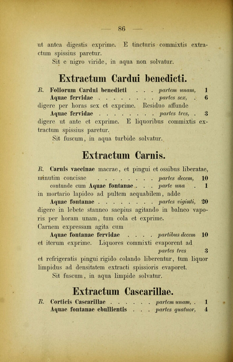 iit antea digestis exprime. E tinctnris commixtis extra- ctiim spissius paretur. Sit e nigro viride, in aqua non solvatur. Extractum Cardui benedicti. B. Foliorimi Cardui benedicti . . . partem unam, 1 Aquae fervidae partes sex, . 6 digere per lioras sex et exprime. Eesiduo affunde Aquae fervidae partes tres, . 3 digere ut ante et exprime. E liquoribus commixtis ex- tractum spissius paretur. Sit fuscum, in aqua turbide solvatur. Extractum Carnis. B. Carnis yaccinae macrae, et pingui et ossibus liberatae, minutim concisae . partes decem, 10 contunde cum. Aquae fontanae . . . parte una . 1 in mortario lapideo ad pultem aequabilem, adde Aquae fontanae partes viginti, 30 digere in lebete stanneo saepius agitando in balneo vapo- ris per lioram unam, tum cola et exprime. Carnem expressam agita cum Aquae fontanae fervidae .... partihus decem 10 et iterum exprime. Liquores commixti evaporent ad partes tres 8 et refrigeratis pingui rigido colando liberentur, tum liquor limpidus ad densitatem extracti spissioris evaporet. Sit fuscum, in aqua limpide solvatur. Extractum Cascarillae. B. Cortieis Cascarillae . . . ... partemunam, . 1 Aquae fontanae elbullientis . . . partes quatuor, 4