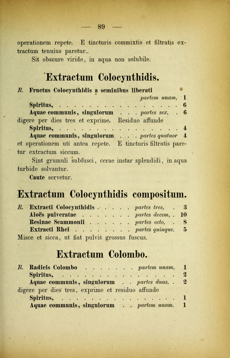 operationem repete. E tincturis commixtis et filtratis ex- tractum tenuius paretur.. Sit obscure viride, in aqua non solubile. Extractum Colocynthidis, R. Fructus Colocynthidis a seminibus liberati ♦ partem unam, 1 Spiritus, 6 Aquae communis, singulorum . . . partes sex, . 6 digere per dies tres et exprime. Residuo afFunde Spiritus, 4 Aquae communis, singulorum . . . partes quatuor 4 et operationem uti antea repete. E tincturis filtratis pare- tur extractum siccum. Sint grumuli subfusci, cerae instar splendidi, in aqua turbide solvantur. Caute servetur. Extractum Colocynthidis compositum. B. Extracti Colocynthidis ... . . partes tres, . 3 Aloe's pulyeratae partes decem, . 10 Eesinae Scammonii partes octo, . 8 Extracti Ehei ........ partes quinque. 5 Misce et sicca, ut fiat pulvis grossus fuscus. Extractum Colombo. R. Radicis Colomho partem unam, 1 Spiritus, 3 Aquae communis, singulorum . . partes duas, . 2 digere per dies tres, exprime et residuo afFunde Spiritus, . 1 Aquae communis, singulorum . . partem unam. 1