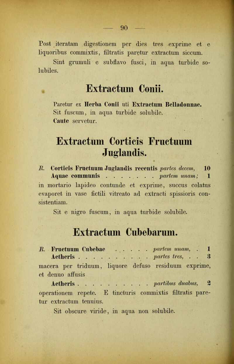 Post iteratam digestionem per dies tres exprime et e liqiioribus commixtis, filtratis paretur extractum siccum. Sint grumuli e subflavo fusci, in aqua turbide so- lubiles. Extractum Conii. Paretur ex Herba Conii uti Extractum Belladonnae. Sit fuscum, in aqua turbide solubile. Caute servetur. Extractum Corticis Fructuum Juglandis. R. Corticis Fructuum Juglandis recentis partes decem, 10 Aquae communis ....... partem unam; 1 in mortario lapideo contunde et exprime, succus colatus evaporet in vase fictili vitreato ad extracti spissioris con- sistentiam. Sit e nigro fuscum, in aqua turbide solubile. Extractum Cubebarum. B. Fructuum Culbebae . . . . . partem unam, . 1 Aetheris . partes tres, . . 3 macera per triduum, liquore defuso residuum exprime, et denuo affusis Aetheris partihus duabus, 3 operationem repete. E tincturis commixtis filtratis pare- tur extractum tenuius. Sit obscure viride, in aqua non solubile.