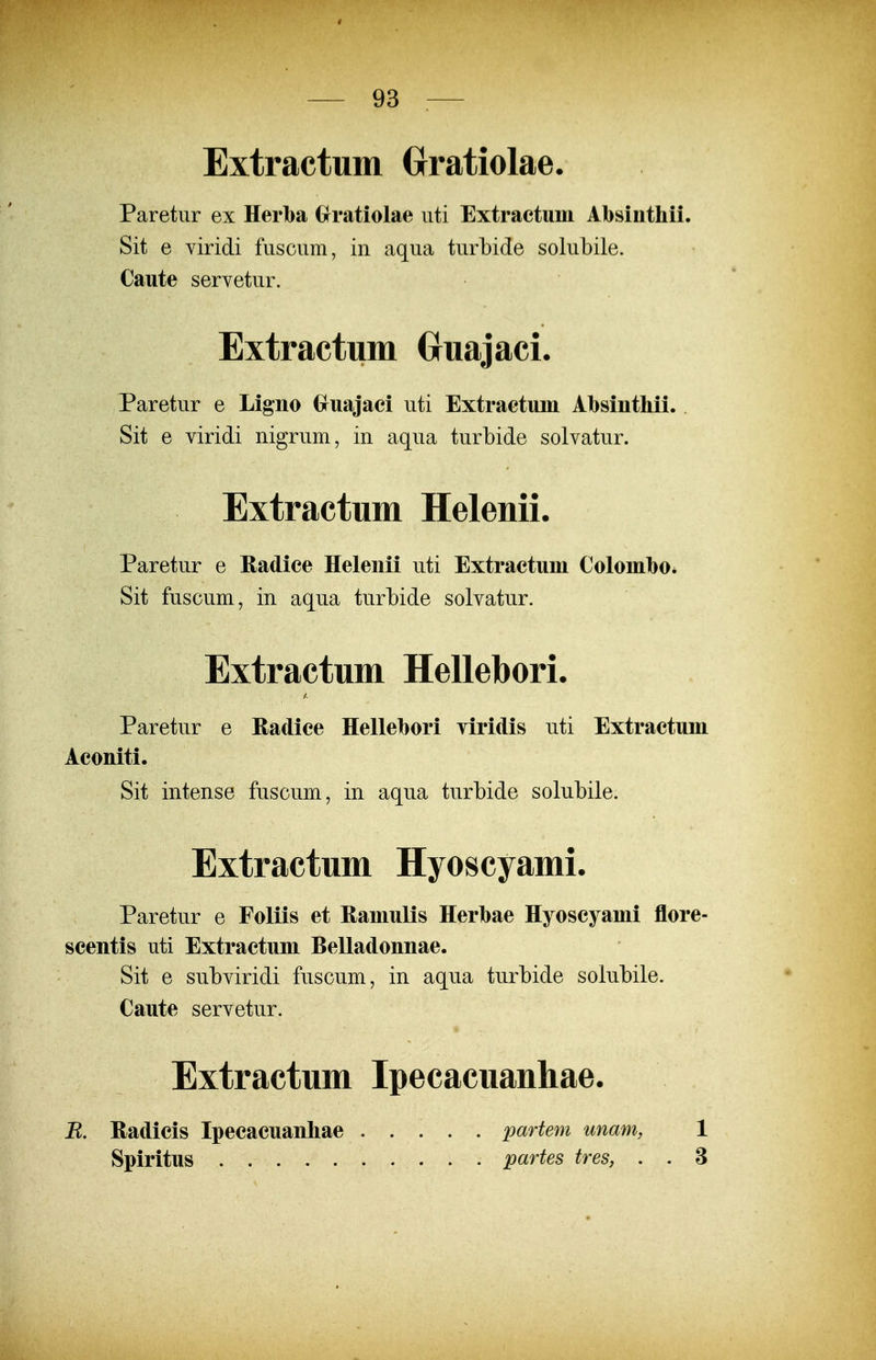 Extractum Oratiolae. Paretur ex Herba Grratiolae iiti Extractum Absiiithii. Sit e viridi fusciim, in aqua turbide solubile. Caute servetur. Extractum CruajacL Paretur e Ligno Gruajaci uti Extractuin Absintliii. Sit e viridi nigrum, in aqua turbide solvatur. Extractum Helenii. Paretur e Radice Helenii uti Extractuni ColombOi Sit fuscum, in aqua turbide solvatur. Extractum Hellebori. Paretur e Hadice Hellebori viridis uti Extractum Aconiti. Sit intense fuscum, in aqua turbide solubile. Extractum Hyoscyami. Paretur e Foliis et Hamulis Herbae Hyoscyami flore- scentis uti Extractum Belladonnae. Sit e subviridi fuscum, in aqua turbide solubile. Caute servetur. Extractum Ipecacuanhae. R. Hadicis Ipecacuanhae Spiritus partem unam, 1 partes tres, . . 3