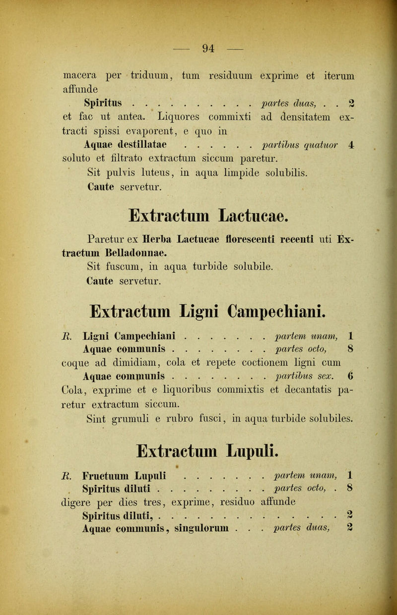 inacera per triduum, tum residuum exprime et iterum affunde Spiritus partes duas, . . 3 et fac ut antea. Liquores commixti ad densitatem ex- tracti spissi evaporent, e quo in Aquae destillatae partihus quatiwr 4 soluto et filtrato extractum siccum paretur. Sit pulvis luteus, in aqua limpide solubilis. Caute servetur. Extractum Lactucae. Paretur ex Herba Lactucae florescenti recenti uti Ex- tractum Belladonnae. Sit fuscum, in aqua turbide solubile. Caute servetur. Extractum Ligni Campechiani. R. Ligni Campechiani partem unam, 1 Aquae communis partes octo, 8 coque ad dimidiam, cola et repete coctionem ligni cum Aquae comjnunis partibus sex. 6 Oola, exprime et e liquoribus commixtis et decantatis pa- retur extractum siccum. Sint grumuli e rubro fusci, in aqua turbide solubiles. Extractum Lupuli. B. Fructuum Lupuli partem unam, 1 Spiritus diluti partes octo, . 8 digere per dies tres, exprime, residuo affunde Spiritus diluti, 3 Aquae communis, singulorum . . . partes duas, 3