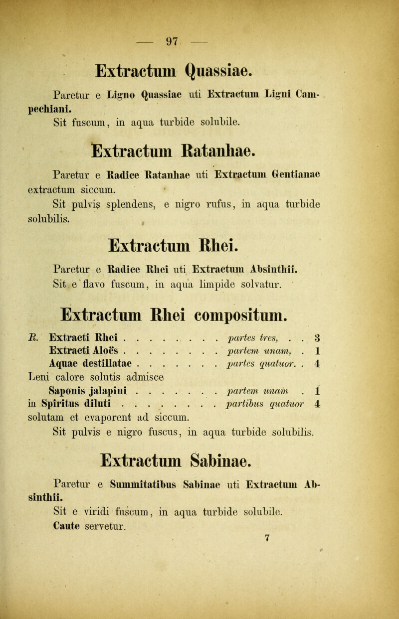 Extractum Quassiae. Paretur e Ligno Quassiae uti Extractum Ligiii Cam- pechiaiii. Sit fuscum, in aqua turbide solubile. !Extractum Ratanhae. Paretur e Radice Ratanliae uti Extractum Grentianae extractum siccum. Sit pulvi^ splendens, e nigro rufus, in aqua turbide solubilis. ^ Extractum Rhei. Paretur e Radice Rliei uti Extractum Albsintliii. Sit e flavo fuscum, in aqua limpide solvatur. * Extractum Rhei compositum. B. Extracti Rhei partes tres, . . 8 Extracti Aloe*s partem unam, . 1 Aquae destillatae partes quatuor. . 4 Leni calore solutis admisce Saponis jalapini partem unam . 1 in Spiritus diluti partihus quatuor 4 solutam et evaporent ad siccum. Sit pulvis e nigro fuscus, in aqua turbide solubilis. Extractum Sabinae. Paretur e Summitatihus Sabinae uti Extractum Ab- sinthii. Sit e viridi fuscum, in aqua turbide solubile. Caute servetur. 7