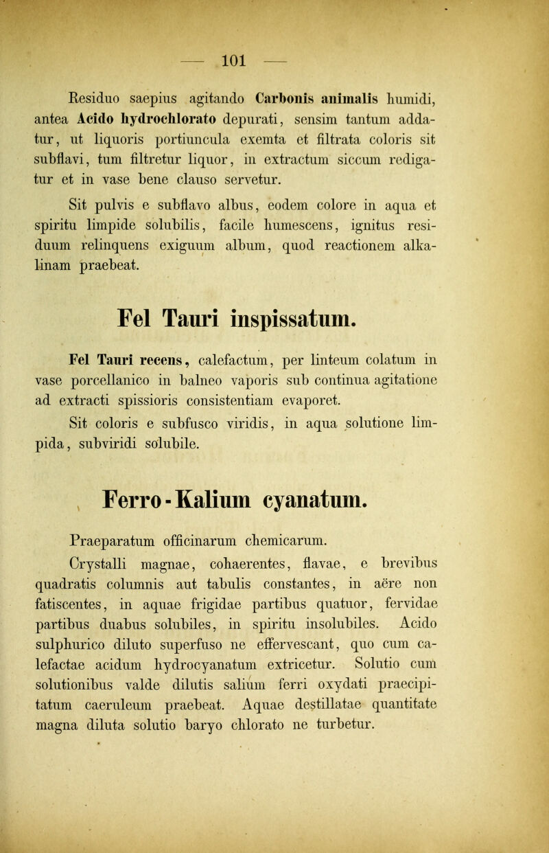 Residuo saepius agitanclo Carboiiis animalis liumidi, antea Acido hydroclilorato depurati, sensim tantum adda- tur, ut liquoris portiuncula exemta et filtrata coloris sit subflavi, tum filtretur liquor, in extractum siccum rediga- tur et in vase bene clauso servetur. Sit pulvis e subflavo albus, eodem colore in aqua et spiritu limpide solubilis, facile liumescens, ignitus resi- duum relinquens exiguum album, quod reactionem alka- linam praebeat. Fel Tauri inspissatum. Fel Tauri recens, calefactum, per linteum colatum in vase porcellanico in balneo vaporis sub continua agitatione ad extracti spissioris consistentiam evaporet. Sit coloris e subfusco viridis, in aqua solutione lim- pida, subviridi solubile. Ferro-Kalium cyanatum. Praeparatum officinarum cliemicarum. Orystalli magnae, cobaerentes, flavae, e brevibus quadratis columnis aut tabulis constantes, in aere non fatiscentes, in aquae frigidae partibus quatuor, fervidae partibus duabus solubiles, in spiritu insolubiles. Acido sulphurico diluto superfuso ne eflPervescant, quo cum ca- lefactae acidum bydrocyanatum extricetur. Solutio cum solutionibus valde dilutis salium ferri oxydati praecipi- tatum caeruleum praebeat. Aquae destillatae quantitate magna diluta solutio baryo cblorato ne turbetur.