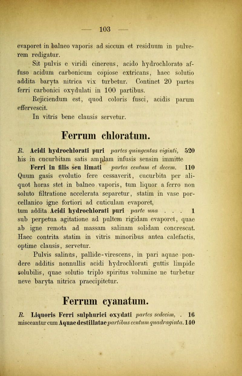 evaporet in balneo vaporis ad siccum et residuiim in pulve- rem redigatur. Sit pulvis e viridi cinereus, acido hydrochlorato af- fuso acidum carbonicum copiose extricans, haec solutio addita baryta nitrica vix turbetur. Continet 20 partes ferri carbonici oxydulati in 100 partibus. Eejiciendum est, quod coloris fusci, acidis parum effervescit. In vitris bene clausis servetur. Ferrum chloratum. R. Acidi liydrochlorati piiri partes quingentas viginti, 530 his in cucurbitam satis amplam infusis sensim immitte Ferri in filis seu limati partes centum et decem. 110 Quum gasis evolutio fere cessaverit, cucurbita per ali- quot horas stet in balneo vaporis, tum liquor a ferro non soluto filtratione accelerata separetur, statim in vase por- cellanico igne fortiori ad cuticulam evaporet, tum addita Acidi hydroclilorati piiri parte una ... 1 sub perpetua agitatione ad pultem rigidam evaporet, quae ab igne remota ad massam salinam solidam concrescat. Haec contrita statim in vitris minoribus antea calefactis, optime clausis, servetur. Pulvis salinus, pallide-virescens, in pari aquae pon- dere additis nonnuUis acidi bydrocHorati guttis limpide solubilis, quae solutio triplo spiritus volumine ne turbetur neve baryta nitrica praecipitetur. Ferrum cyanatum. R. Liquoris Ferri sulphurici oxydati partes sedecim, . 16 misceantur cum Aquae de^ti\l?itsie partihus centum quadraginta. 140