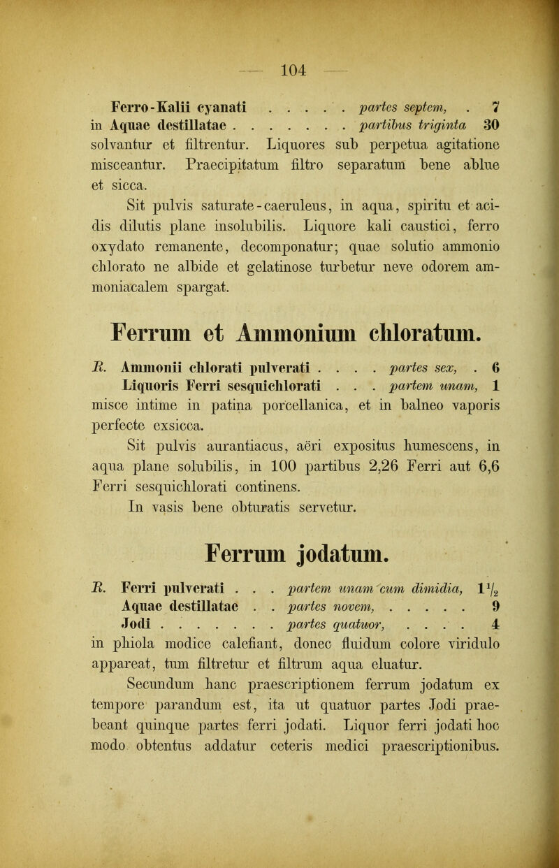 Ferro-Kalii cyanati . . . . . partes septem, . 7 in Aquae destillatae partihus triginta 30 solvantiir et filtrentur. Liquores snb perpetna agitatione misceantur. Praecipitatum filtro separatum bene ablue et sicca. Sit pulvis saturate - caeruleus, in aqua, spiritu et aci- dis dilutis plane insolubilis. Liquore kali caustici, ferro oxydato remanente, decomponatur; quae solutio ammonio chlorato ne albide et gelatinose turbetur neve odorem am- moniacalem spargat. Ferrum et Ammomum chloratum. R. Ainmonii chlorati pnlverati .... partes sex, . 6 Liqnoris Ferri sesquichlorati . . . partem unam, 1 misce intime in patina porcellanica, et in balneo vaporis perfecte exsicca. Sit pulvis aurantiacus, aeri expositus humescens, in aqua plane solubilis, in 100 partibus 2,26 Ferri aut 6,6 Ferri sesquicMorati continens. In vasis bene obturatis servetur. Ferrum jodatum. B. Ferri pulyerati . . . partem unam cum dimidia, l^g Aquae destillatae . . partes novem, 9 Jodi partes quatuor, .... 4 in pliiola modice calefiant, donec fluidum colore viridulo appareat, tum filtretur et filtrum aqua eluatur. Secundum lianc praescriptionem ferrum jodatum ex tempore parandum est, ita ut quatuor partes lodi prae- beant quinque partes ferri jodati. Liquor ferri jodati hoc modo obtentus addatur ceteris medici praescriptionibus.