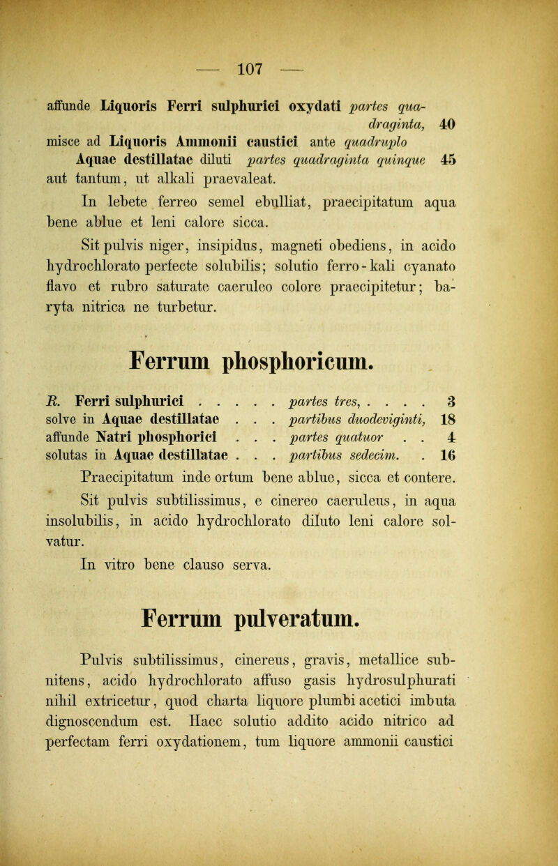 affunde Liquoris Ferri sulphuriei oxydati partes qiia- draginta, 40 misce ad Liquoris Ammonii caustici ante quadruplo Aquae destillatae diluti partes quadraginta quinque 45 aut tantiim, ut alkali praevaleat. In lebete ferreo semel ebulliat, praecipitatum aqua bene ablue et leni calore sicca. Sitpulvis niger, insipidus, magneti obediens, in acido hydrochlorato perfecte solubilis; solutio ferro - kali cyanato flavo et rubro saturate caeruleo colore praecipitetur; ba- ryta nitrica ne turbetur. Ferrnm phosphoricum. R. Ferri sulpliurici partes tres, .... 3 solve in Aquae destillatae . . . partihus duodeviginti, 18 affunde Natri pliosi)horici . . . partes quatuor . . 4 solutas in Aquae destillatae . . . partihus sedecim. . 16 Praecipitatum inde ortum bene ablue, sicca et contere. Sit pulvis subtilissimus, e cinereo caeruleus, in aqua insolubilis, in acido hydroclilorato diluto leni calore sol- vatur. In vitro bene clauso serva. Ferrum pulveratum. Pulvis subtilissimus, cinereus, gravis, metallice sub- nitens, acido hydroclilorato affuso gasis bydrosulphurati nibil extricetur, quod charta liquore plumbi acetici imbuta dignoscendum est. Haec solutio addito acido nitrico ad perfectam ferri oxydationem, tum liquore ammonii caustici