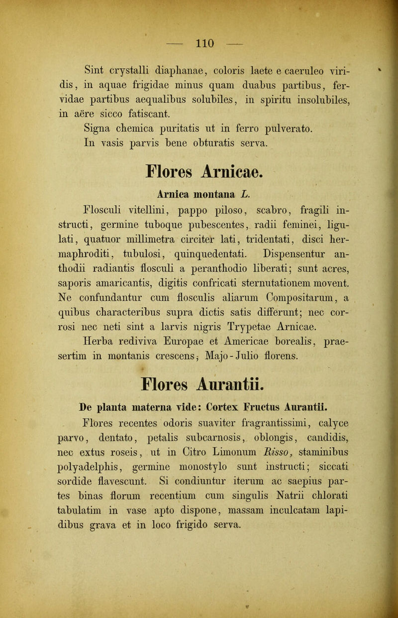 Sint crystalli diaphanae, coloris laete e caeriileo viri- dis, in aquae frigidae minus quam duabus partibus, fer- vidae partibus aequalibus solubile^, in spiritu insolubiles, in aere sicco fatiscant. Signa chemica puritatis ut in ferro pulverato. In vasis parvis bene obturatis serva. Flores Arnicae. Arnica montana L. Flosculi vitellini, pappo piloso, scabro, fragili in- structi, germine tuboque pubescentes, radii feminei, ligu- lati, quatuor millimetra circiter lati, tridentati, disci her- mapliroditi, tubulosi, quinquedentati. Dispensentur an- tbodii radiantis flosculi a perantbodio liberati; sunt acres, saporis amaricantis, digitis confricati sternutationem movent. Ne confundantur cum flosculis aliarum Compositarum, a quibus cbaracteribus supra dictis satis diiferunt; nec cor- rosi nec neti sint a larvis nigris Trypetae Arnicae. Herba rediviva Europae et Americae borealis, prae- sertim in montanis crescens^ Majo-Julio florens. Flores Aurantii. De planta materna vide: Cortex Fructus Aurantii. Flores recentes odoris suaviter fragrantissimi, calyce parvo, dentato, petalis subcarnosis, oblongis, candidis, nec extus roseis, ut in Oitro Limonum Risso, staminibus polyadelphis, germine monostylo sunt instructi; siccati sordide flavescunt. Si condiuntur iterum ac saepius par- tes binas florum recentium cum singulis Natrii chlorati tabulatim in vase apto dispone, massam inculcatam lapi- dibus grava et in loco frigido serva.