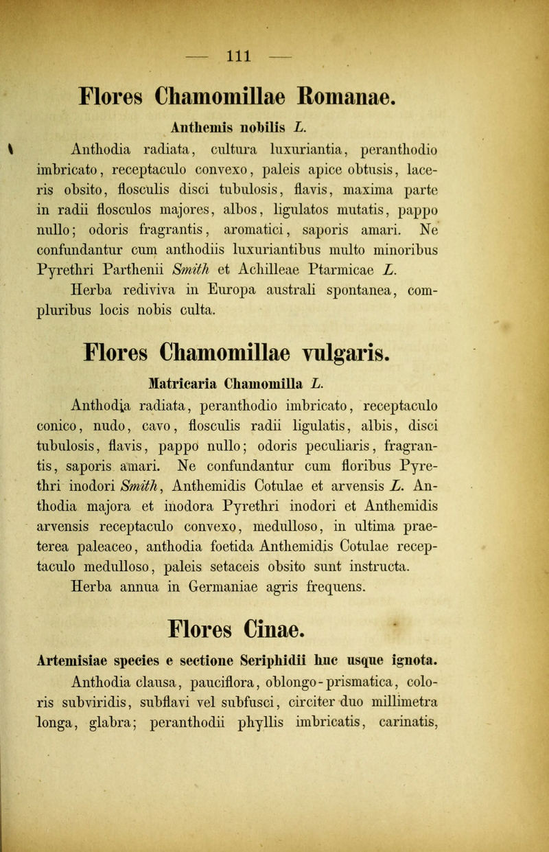 Flores Chamomillae Romanae. Anthemis nobilis L. \ Antliodia radiata, cultura liixiiriantia, perantliodio imbricato, receptaculo convexo, paleis apice obtusis, lace- ris obsito, flosculis disci tubulosis, flavis, maxima parte in radii flosculos majores, albos, ligulatos mutatis, pappo nullo; odoris fragrantis, aromatici, saporis amari. Ne confundantur cum antliodiis luxuriantibus multo minoribus Pyretliri Parthenii SmitJi et Acliilleae Ptarmicae L. Herba rediviva in Europa australi spontanea, com- pluribus locis nobis culta. Flores Chamomillae vulgaris. Matriearia Chamomilla L. Antliodia radiata, peranthodio imbricato, receptaculo conico, nudo, cavo, flosculis radii ligulatis, albis, disci tubulosis, flavis, pappo nullo; odoris peculiaris, fragran- tis, saporis amari. Ne confundantur cum floribus Pyre- thri inodori Smith, Antbemidis Cotulae et arvensis L, An- tliodia majora et inodora Pyretliri inodori et Antliemidis arvensis receptaculo convexo, meduUoso, in ultima prae- terea paleaceo, antbodia foetida Antliemidis Ootulae recep- taculo medulloso, paleis setaceis obsito sunt instructa. Herba annua in Germaniae agris frequens. riores Cinae. Artemisiae species e seetione Seriphidii huc usqiie ignota. Antbodia clausa, pauciflora, oblongo - prismatica, colo- ris subviridis, subflavi vel subfusci, circiter duo millimetra longa, glabra; peranthodii phyllis imbricatis, carinatis,