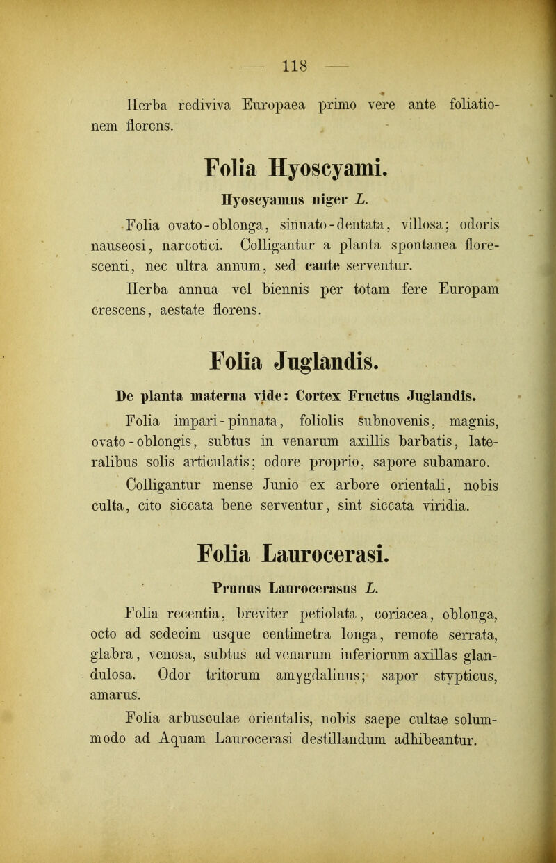 Herba rediviva Europaea primo vere aiite foliatio- nem florens. Folia Hyoscyami. Hyoscyamiis niger L. Folia ovato - oblonga, sinnato - dentata, villosa; odoris nauseosi, narcotici. Colligantur a planta spontanea fiore- scenti, nec ultra annum, sed caute serventur. Herba annua vel biennis per totam fere Europam crescens, aestate florens. Folia Juglandis. De planta materna yide: Cortex Fructus Juglandis. Folia impari - pinnata, foliolis subnovenis, magnis, ovato - oblongis, subtus in venarum axillis barbatis, late- ralibus solis articulatis; odore proprio, sapore subamaro. Oolligantur mense Junio ex arbore orientali, nobis culta, cito siccata bene serventur, sint siccata viridia. Folia Laurocerasi. Prunus Laurocerasus L. Folia recentia, breviter petiolata, coriacea, oblonga, octo ad sedecim usque centimetra longa, remote serrata, glabra, venosa, subtus ad venarum inferiorum axillas glan- dulosa. Odor tritorum amygdalinus; sapor stypticus, amarus. Folia arbusculae orientalis, nobis saepe cultae solum- modo ad Aquam Laurocerasi destillandum adliibeantur.