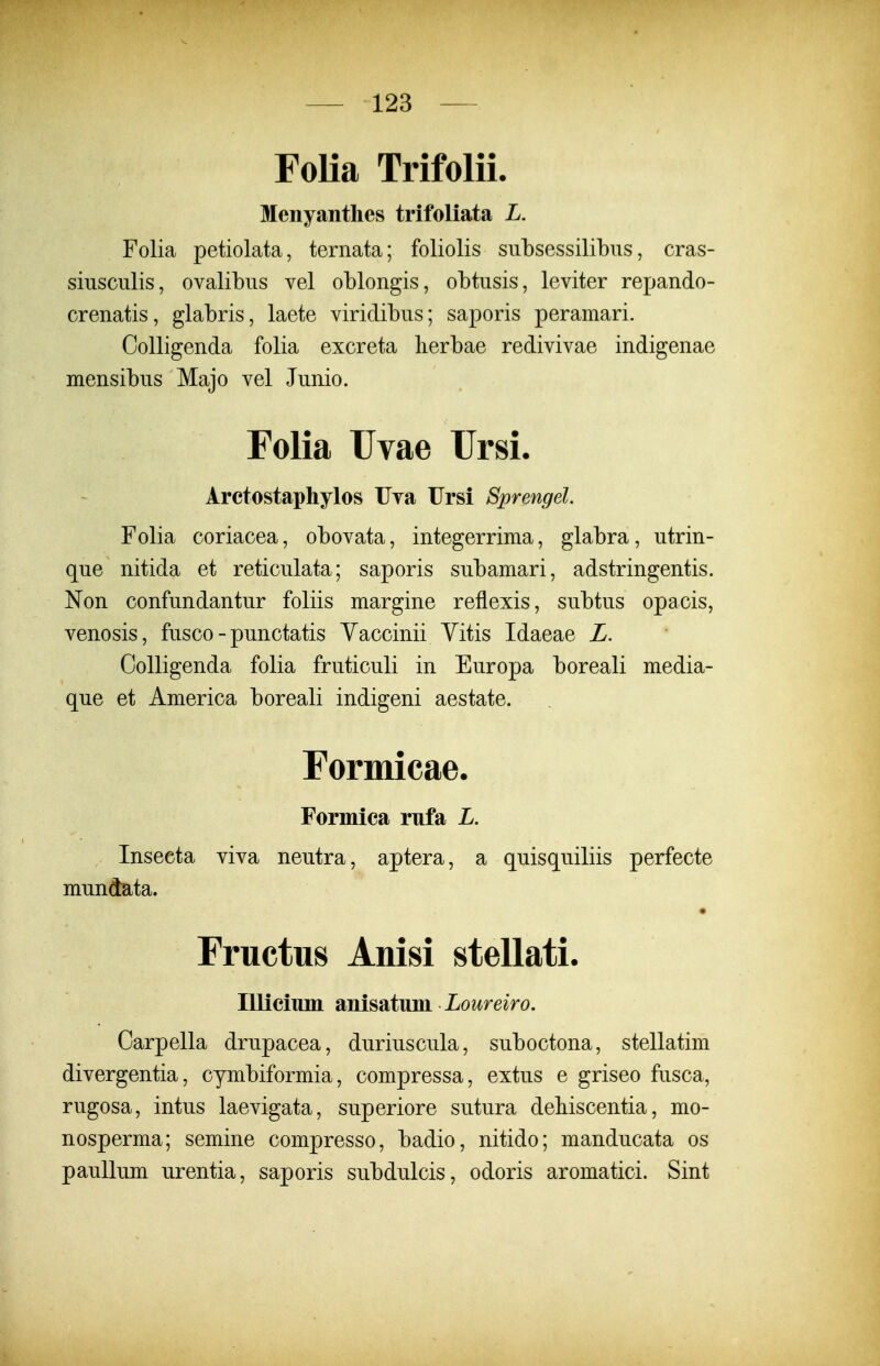 Folia Trifolii. Menyanthes trifoliata L. Folia petiolata, ternata; foliolis subsessilibns, cras- siiisculis, ovalibus vel oblongis, obtusis, leviter repando- crenatis, glabris, laete viridibus; saporis peramari. CoUigenda folia excreta lierbae redivivae indigenae mensibus Majo vel Junio. Folia Uvae Ursi. Arctostaphylos TJTa Ursi Sprengel. Folia coriacea, obovata, integerrima, glabra, utrin- que nitida et reticulata; saporis subamari, adstringentis. Non confundantur foliis margine reflexis, subtus opacis, venosis, fusco - punctatis Yaccinii Yitis Idaeae L. CoUigenda folia fruticuli in Europa boreali media- que et America boreali indigeni aestate. Formicae. Formica rufa L. Insecta viva neutra, aptera, a quisquiliis perfecte mundata. Fructus Anisi stellati. lUiciiun anisatum Loureiro. Carpella drupacea, duriuscula, suboctona, stellatim divergentia, cymbiformia, compressa, extus e griseo fusca, rugosa, intus laevigata, superiore sutura dehiscentia, mo- nosperma; semine compresso, badio, nitido; manducata os pauUum urentia, saporis subdulcis, odoris aromatici. Sint