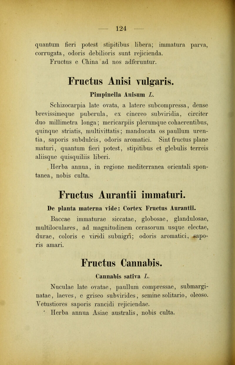 quantum fieri potest stipitibus libera; immatura parva, corrugata, odoris debilioris sunt rejicienda. Fructus e Ohina ad nos adferuntur. Fructus Anisi vulgaris. Pimpinella Anisuiii L. ScMzocarpia late ovata, a latere subcompressa, dense brevissimeque puberula, ex cinereo subviridia, circiter duo millimetra longa; mericarpiis plerumque cohaerentibus, quinque striatis, multivittatis; manducata os pauUum uren- tia, saporis subdulcis, odoris aromatici. Sint fructus plane maturi, quantum fieri potest, stipitibus et glebulis terreis aliisque quisquiliis liberi. Herba annua, in regione mediterranea orientali spon- tanea, nobis culta. Fructus Aurantii immaturi. De planta materna vide: Cortex Fructus Aurantii. Baccae immaturae siccatae, globosae, glandulosae, multiloculares, ad magnitudinem cerasorum usque electae, durae, coloris e viridi subnigri; odoris aromatici, ^apo- ris amari. Fructus Cannabis. Cannabis sativa L. Nuculae late ovatae, paullum compressae, submargi- natae, laeves, e griseo subvirides, semine solitario, oleoso. Yetustiores saporis rancidi rejiciendae. ' Herba annua Asiae australis, nobis culta.