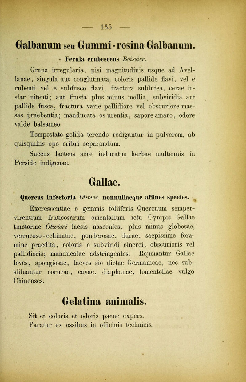 Galbanum seu Grummi-resina Gralbanum. - Ferula eriibescens Boissier. Grana irregularia, pisi magnitiidinis iisqne ad Avel- lanae, singula aut conglutinata, coloris pallide flavi, vel e rubenti vel e subfusco flavi, fractura sublutea, cerae in- star nitenti; aut frusta plus minus mollia, subviridia aut pallide fusca, fractura varie pallidiore vel obscuriore mas- sas praebentia; manducata osurentia, saporeamaro, odore valde balsameo. Tempestate gelida terendo redigantur in pulverem, ab quisquiliis ope cribri separandum. Succus lacteus aere induratus berbae multennis in Perside indigenae. (jallae. Quercus infectoria OUvier. nonnullaeque affines species. Excrescentiae e gemmis foliiferis Quercuum semper- virentium fruticosarum orientalium ictu Cynipis Gallae ti-nctoriae OUvieri laesis nascentes, plus minus globosae, verrucoso-ecMnatae, ponderosae, durae, saepissime fora- mine praedita, coloris e subviridi cinerei, obscurioris vel pallidioris; manducatae adstringentes. Eejiciantur Gallae leves, spongiosae, laeves sic dictae Germanicae, nec sub- stituantur corneae, cavae, diapbanae, tomentellae vulgo OMnenses. (jelatina animalis. Sit et coloris et odoris paene expers. Paratur ex ossibus in officinis teclinicis.