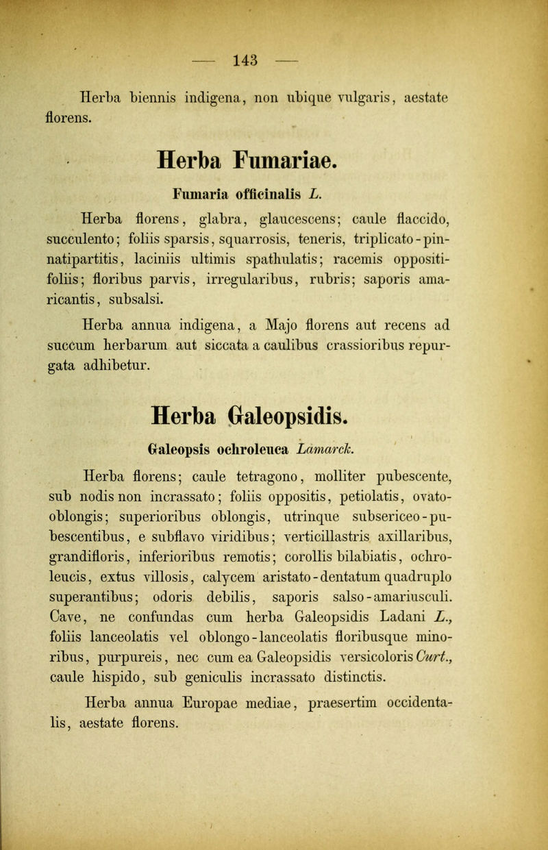 Herba biennis indigena, non ubiqne vnlgaris, aestate florens. Herba Fumariae. Fuinaria officinalis L. Herba florens, glabra, glaucescens; caule flaccido, succulento; foliis sparsis, squarrosis, teneris, triplicato - pin- natipartitis, laciniis ultimis spathulatis; racemis oppositi- foliis; floribus parvis, irregularibus, rubris; saporis ama- ricantis, subsalsi. Herba annua indigena, a Majo florens aut recens ad sucCum berbarum aut siccata a caulibus crassioribus repur- gata adbibetur. Herba Graleopsidis. Gfaleopsis ochroleiiea Lamarck. Herba florens; caule tetragono, molliter pubescente, sub nodis non incrassato; foliis oppositis, petiolatis, ovato- oblongis; superioribus oblongis, utrinque subsericeo - pu- bescentibus, e subflavo viridibus; verticillastris axillaribus, grandifloris, inferioribus remotis; corollis bilabiatis, ocliro- leucis, extus villosis, calycem aristato - dentatum quadruplo superantibus; odoris debilis, saporis salso-amariusculi. Cave, ne confundas cum berba Galeopsidis Ladani Z., foliis lanceolatis vel oblongo - lanceolatis floribusque mino- ribus, purpureis, nec cum ea Galeopsidis versicoloris Curt.y caule Mspido, sub geniculis incrassato distinctis. Herba annua Europae mediae, praesertim occidenta- lis, aestate florens.