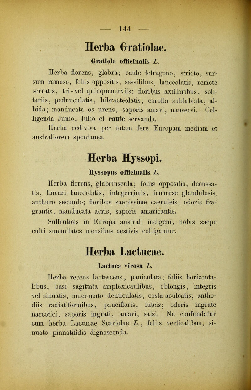 Herba Grratiolae. Grratiola offieiiialis L. Herba florens, glabra; caiile tetragono, stricto, sur- sum ramoso, foliis oppositis, sessilibus, lanceolatis, remote serratis, tri-vel quinquenerviis; floribus axillaribus, soli- tariis, pedunculatis, bibracteolatis; corolla sublabiata, al- bida; manducata os urens, saporis amari, nauseosi. Col- ligenda Junio, Julio et caute servanda. Herba rediviva per totam fere Europam mediam et australiorem spontanea. Herba Hyssopi. Hyssopus officinalis L. Herba florens, glabriuscula; foliis oppositis, decussa- tis, lineari-lanceolatis, integerrimis, immerse glandulosis, antliuro secundo; floribus saepissime caeruleis; odoris fra- grantis, manducata acris, saporis amaricantis. SufFruticis in Europa australi indigeni, nobis saepe culti summitates mensibus aestivis colligantur. Herba Lactiicae. Lactuca virosa L. Herba recens lactescens,, paniculata; foliis horizonta- libus, basi sagittata amplexicaulibus, oblongis, integris vel sinuatis, mucronato - denticulatis, costa aculeatis; antlio- diis radiatiformibus, paucifloris, luteis; odoris ingrate narcotici, saporis ingrati, amari, salsi. Ne confundatur cum lierba Lactucae Scariolae Z., foliis verticalibus, si- nuato-pinnatifidis dignoscenda.