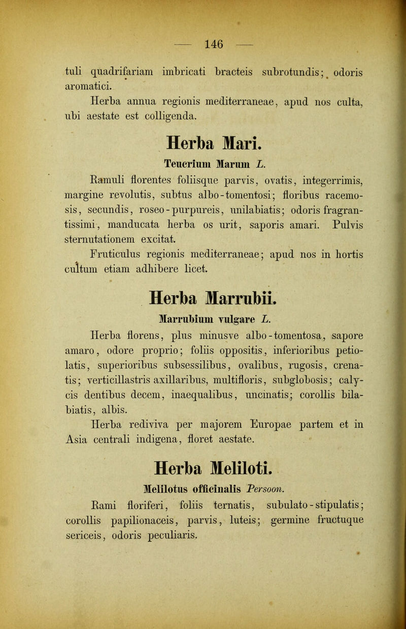 tuli quadrifariam imbricati bracteis subrotundis; ^ odoris aromatici. Herba annua regionis mediterraneae, apud nos culta, ubi aestate est colligenda. Herba Mari. Teuerium Maruin L. Ramuli florentes foliisque parvis, ovatis, integerrimis, margine revolutis, subtus albo - tomentosi; floribus racemo- sis, secundis, roseo - purpureis, unilabiatis; odoris fragran- tissimi, manducata herba os urit, saporis amari. Pulvis sternutationem excitat. Fruticulus regionis mediterraneae; apud nos in hortis cultum etiam adhibere licet. Herba Marrubii. Marrulbium Tulgare L. Herba florens, plus minusve albo - tomentosa, sapore amaro, odore proprio; foliis oppositis, inferioribus petio- latis, superioribus subsessilibus, ovalibus, rugosis, crena- tis; verticillastris axillaribus, multifloris, subglobosis; caly- cis dentibus decem, inaequalibus, uncmatis; corollis bila- biatis, albis. Herba rediviva per majorem Europae partem et in Asia centrali indigena, floret aestate. Herba Meliloti. Melilotus officinalis Persoon. Eami floriferi, foliis ternatis, subulato - stipulatis; corollis papilionaceis, parvis, luteis; germine fructuque sericeis, odoris peculiaris.