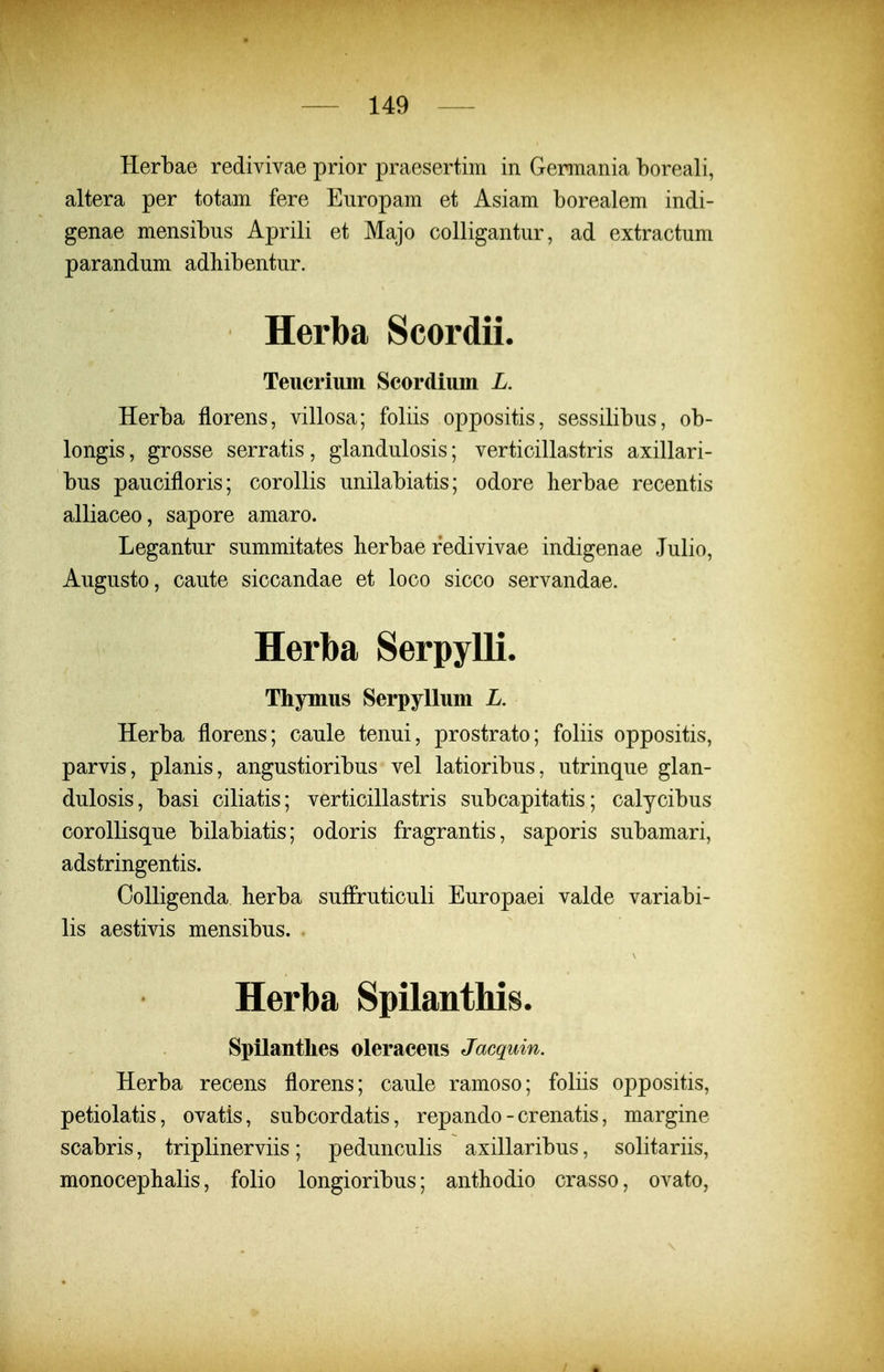 Herbae redivivae prior praesertim in Germania boreali, altera per totam fere Eiiropam et Asiam borealem indi- genae mensibus Aprili et Majo colligantur, ad extractum parandum adliibentur. Herba Scordii. Teucriuin Scordium L. Herba florens, villosa; foliis oppositis, sessilibus, ob- longis, grosse serratis, glandulosis; verticillastris axillari- bus paucifloris; corollis unilabiatis; odore herbae recentis alliaceo, sapore amaro. Legantur summitates berbae redivivae indigenae Julio, Augusto, caute siccandae et loco sicco servandae. Herba Serpylli. Thymus Serpyllum L. Herba florens; caule tenui, prostrato; foliis oppositis, parvis, planis, angustioribus vel latioribus, utrinque glan- dulosis, basi ciliatis; verticillastris subcapitatis; calycibus corollisque bilabiatis; odoris fragrantis, saporis subamari, adstringentis. Oolligenda herba suffruticuli Europaei valde variabi- lis aestivis mensibus. . Herba Spilanthis. Spilanthes oleraceus Jacquin. Herba recens florens; caule ramoso; foliis oppositis, petiolatis, ovatis, subcordatis, repando - crenatis, margine scabris, triplinerviis; pedunculis axillaribus, solitariis, monocephalis, folio longioribus; anthodio crasso, ovato,