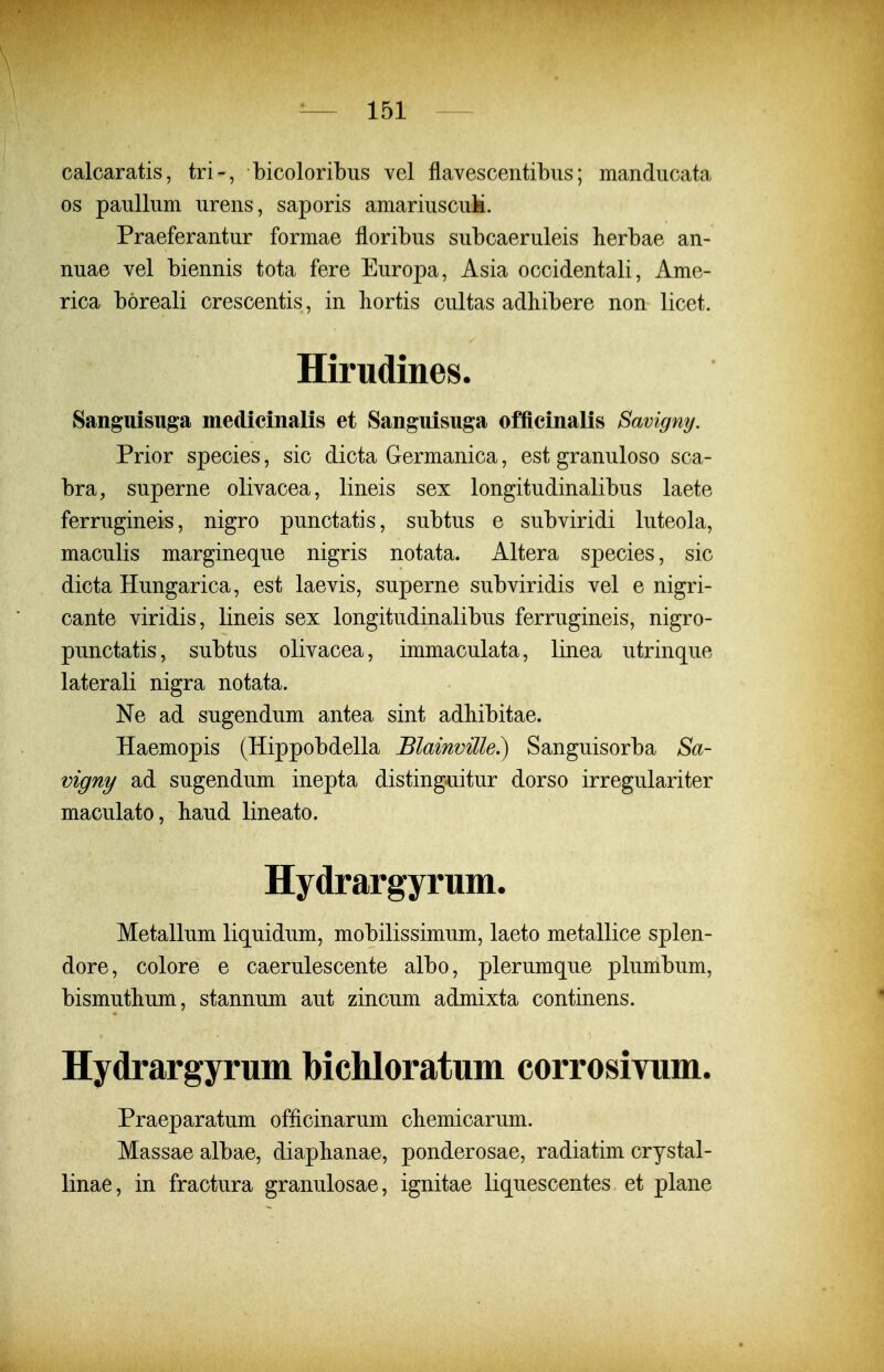 \ ^— 151 calcaratis, tri-, bicoloribiis vel flavescentibus; manducata GS paullum urens, saporis amariuscuk. Praeferantur formae floribus subcaeruleis herbae an- nuae vel biennis tota fere Europa, Asia occidentali, Ame- rica boreali crescentis, in liortis cultas adliibere non licet. Hirudines. Sanguisuga medicinalis et Sanguisuga officinalis Savigny. Prior species, sic dicta Germanica, est granuloso sca- bra, superne olivacea, lineis sex longitudinalibus laete ferrugineis, nigro punctatis, subtus e subviridi luteola, maculis margineque nigris notata. Altera species, sic dicta Hungarica, est laevis, superne subviridis vel e nigri- cante viridis, lineis sex longitudinalibus ferrugineis, nigro- punctatis, subtus olivacea, immaculata, linea utrinque laterali nigra notata. Ne ad sugendum antea sint adbibitae. Haemopis (Hippobdella BlainviUe.) Sanguisorba Sa- vigny ad sugendum inepta distinguitur dorso irregulariter maculato, liaud lineato. Hydrargyrum. Metallum liquidum, mobilissimum, laeto metallice splen- dore, colore e caerulescente albo, plerumque plumbum, bismutbum, stannum aut zincum admixta continens. Hydrargyrum bichloratum corrosiYum. Praeparatum officinarum chemicarum. Massae albae, diapbanae, ponderosae, radiatim crystal- linae, in fractura granulosae, ignitae liquescentes et plane