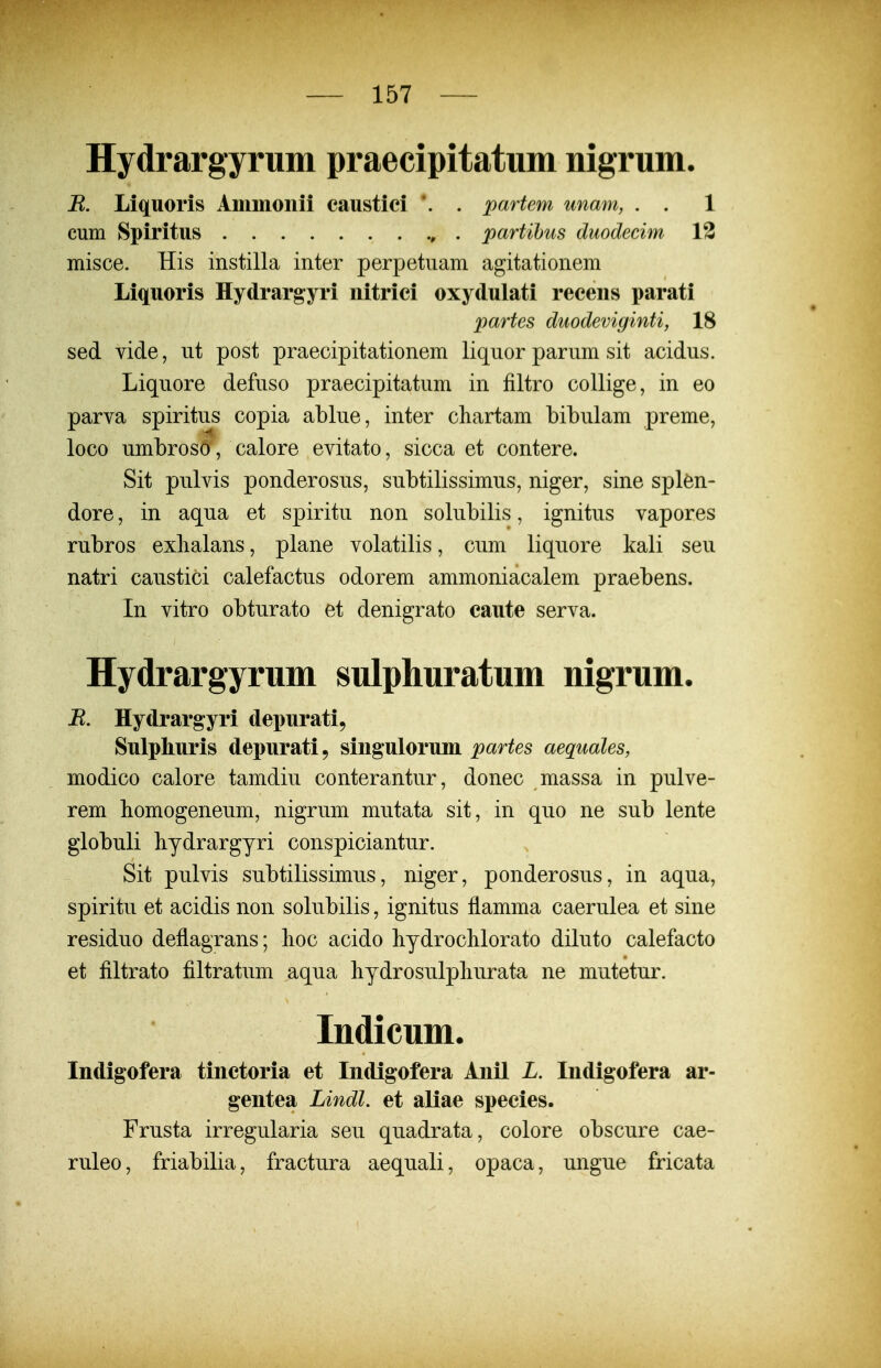 Hydrargyrum praecipitatum nigrum. R. Liquoris Ammonii caustici *. . partem unam, . . 1 cum Spiritus . partihus duodecim 13 misce. His instilla inter perpetuam agitationem Liquoris Hydrargyri nitrici oxydulati recens parati partes duodeviginti, 18 sed vide, ut post praecipitationem liquor parum sit acidus. Liquore defuso praecipitatum in filtro collige, in eo parva spiritus copia ablue, inter chartam bibulam preme, loco umbroso, calore evitato, sicca et contere. Sit pulvis ponderosus, subtilissimus, niger, sine splen- dore, in aqua et spiritu non solubilis, ignitus vapores rubros exbalans, plane volatilis, cum liquore kali seu natri caustici calefactus odorem ammoniacalem praebens. In vitro obturato et denigrato caute serva. Hydrargyrum sulphuratum nigrum. R. Hydrargyri depurati, Sulphuris depurati, singulorum partes aequales, modico calore tamdiu conterantur, donec massa in pulve- rem bomogeneum, nigrum mutata sit, in quo ne sub lente globuli hydrargyri conspiciantur. Sit pulvis subtilissimus, niger, ponderosus, in aqua, spiritu et acidis non solubilis, ignitus flamma caerulea et sine residuo deflagrans; lioc acido liydroclilorato diluto calefacto et filtrato filtratum aqua liydrosulpliurata ne mutetur. Indicum. Indigofera tinctoria et Indigofera Anil L. Indigofera ar- gentea Lindl. et aUae species. Frusta irregularia seu quadrata, colore obscure cae- ruleo, friabilia, fractura aequali, opaca, ungue fricata