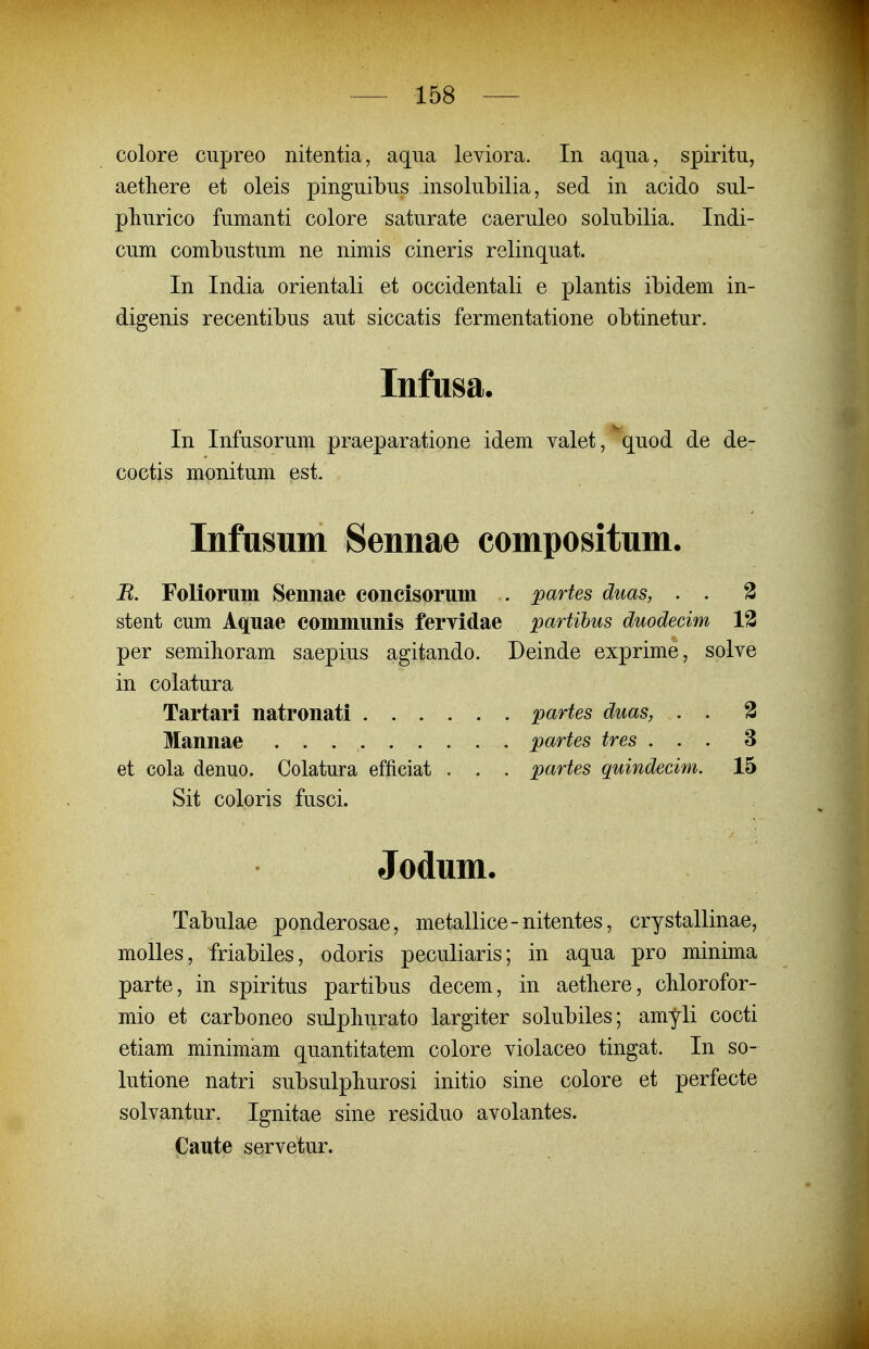 colore cupreo nitentia, aqua leviora. In aqua, spiritu, aetliere et oleis pinguibus insolubilia, sed in acido sul- pliurico fumanti colore saturate caeruleo solubilia. Indi- cum combustum ne nimis cineris relinquat. In India orientali et occidentali e plantis ibidem in- digenis recentibus aut siccatis fermentatione obtinetur. Infusa. In Infusorum praeparatione idem valet, quod de de- coctis monitum est. Infusum Sennae compositum. B. Foliorum Sennae concisorum . partes duas, . . 3 stent cum Aquae communis fervidae partihus duodecim 13 per semihoram saepius agitando. Deinde exprime, solve in colatura Tartari natronati partes duas, . . % Mannae partes tres ... 3 et cola denuo. Colatura efficiat . . . partes quindecim. 15 Sit coloris fusci. Jodum. Tabulae ponderosae, metallice-nitentes, crystallinae, molles, friabiles, odoris peculiaris; in aqua pro minima parte, in spiritus partibus decem, in aetliere, cMorofor- mio et carboneo sulphurato largiter solubiles; amyli cocti etiam minimam quantitatem colore violaceo tingat. In so- lutione natri subsulpliurosi initio sine colore et perfecte solvantur. Ignitae sine residuo avolantes. Caute servetur.