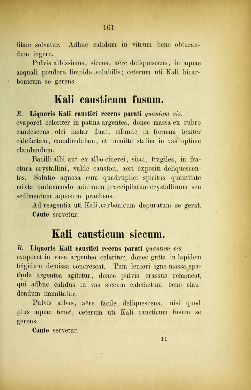 titate solvatur. Adliuc calidum in vitrum bcnc obturan- dum ingere. Pulvis albissimus, siccus, aere deliquescens, in aquae aequali pondere limpide solubilis; ceterum uti Kali bicar- ^ bonicum se gerens. Kali causticum fusum. R. Liquoris Kali caiistici recens parati quantum vis, evaporet celeriter in patina argentea, donec massa ex rubro candescens olei instar fiuat, effunde in formam leniter calefactam, canaliculatam, et immitte statim in vas optime claudendum. Bacilli albi aut ex albo cinerei, sicci, fragiles, in fra- ctura crystalHni, valde caustici, aeri expositi deliquescen- tes. Solutio aquosa cum quadruplici spiritus quantitate mixta tantummodo minimum praecipitatum crystallinum seu sedimentum aquosum praebens. Ad reagentia uti Kali. carbonicum depuratum se gerat. Caute servetur. Kali causticum siccum. B. Liquoris Kali caustici recens parati quantum vis, evaporet in vase argenteo celeriter, donec gutta in lapidem frigidum demissa concrescat. Tum leniori igne massa spa- thula argentea agitetur, donec pulvis crassus remaneat, qui adbuc calidus in vas siccum calefactum bene clau- dendum immittatur. Pulvis albus, aere facile deliquescens, nisi quod plus aquae tenet, ceterum uti Kali causticum fusum se gerens. Caute servetur. 11