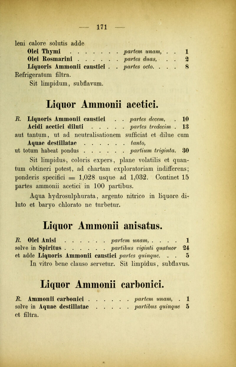 leni calore soliitis adde Olei Tliymi partem unam, . . 1 Olei Rosmarini partes duas, . . 2 Liquoris Ammonii caustici . . partes octo. ... 8 Eefrigeratum filtra. Sit limpidiim, subflavum. Liquor Ammonii acetici. R. Liq[iioris Ammonii canstici . . partes decem, . 10 Acidi acetici diluti partes tredecim . 13 aut tantum, ut ad neutralisationem sufficiat et dilue cum Aquae destillatae tanto, ut totum habeat pondus partium triginta. 30 Sit limpidus, coloris expers, plane volatilis et quan- tum obtineri potest, ad chartam exploratoriam indifFerens; ponderis specifici = 1,028 usque ad 1,032. Continet 15 partes ammonii acetici' in 100 partibus. Aqua bydrosulphurata, argento nitrico in liquore di- luto et baryo cMorato ne turbetur. Liquor Ammonii anisatus. R. Olei Anisi partem unam, .... 1 solve in Spiritus partihus viginti quatuor 24 et adde Liquoris Ammonii caustici partes quinque. . . 5 In vitro bene clauso servetur. Sit limpidus, subflavus. Liquor Ammonii carbonici. R. Ammonii carbonici . solve in Aquae destillatae et filtra. partem unam, . 1 partihus quinque 5