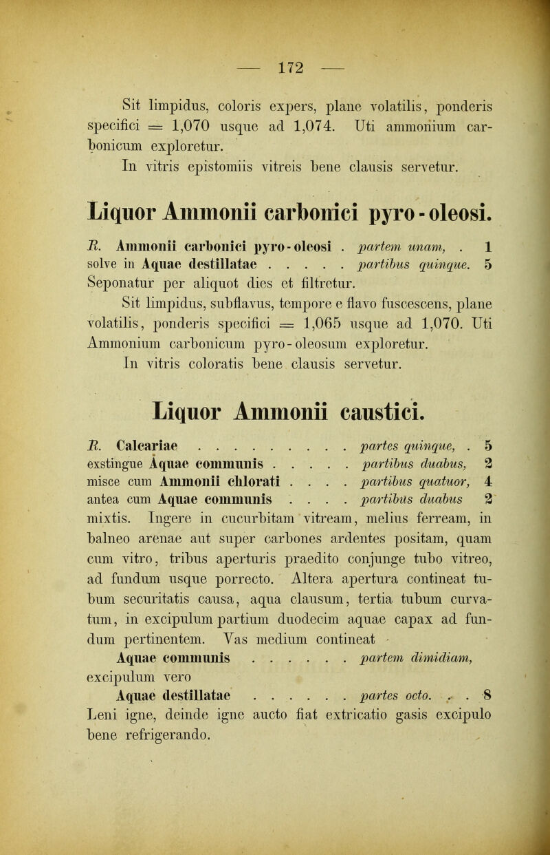 Sit limpidus, coloris expers, plane volatilis, ponderis specifici = 1,070 usqne ad 1,074. Uti ammonium car- bonicum exploretur. In vitris epistomiis vitreis bene clausis servetur. Liquor Ammonii carbonici pyro - oleosi. R. Ammonii carbonici pyro-oleosi . partem unam, . 1 solve in Aqiiae destillatae partibus quinque. 5 Seponatur per aliquot dies et filtretur. Sit limpidus, subflavus, tempore e flavo fuscescens, plane volatilis, ponderis specifici = 1,065 usque ad 1,070. Uti Ammonium carbonicum pyro-oleosum exploretur. In vitris coloratis bene clausis servetur. Liquor Ammonii caustici. B. Calcariae partes quinque, . 5 exstingue Aquae commimis partihus duahus, 2 misce cum Ammonii clilorati .... partibus quatuor, 4 antea cum Aqnae communis .... partihus duahus 3 mixtis. Ingere in cucurbitam vitream, melius ferream, in balneo arenae aut super carbones ardentes positam, quam cum vitro, tribus aperturis praedito conjunge tubo vitreo, ad fundum usque porrecto. Altera apertura contineat tu- bum securitatis causa, aqua clausum, tertia tubum curva- tum, in excipulum partium duodecim aquae capax ad fun- dum pertinentem. Yas medium contineat - Aq[uae communis partem dimidiam, excipulum vero Aquae destillatae partes oeto. . . 8 Leni igne, deinde igne aucto fiat extricatio gasis excipulo bene refrigerando.