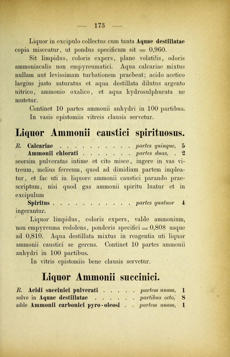 Liquor in excipulo collectus cum tanta Aqiiae destillatae copia misceatur, ut pondus specificum sit = 0,960. Sit limpidus, coloris expers, plane volatilis, odoris ammoniacalis non empyreumatici. Aqua calcariae mixtus nullam aut levissimam turbationem praebeat; acido acetico largius justo saturatus et aqua destillata dilutus argento nitrico, ammonio oxalico, et aqua liydrosulpliurata ne mutetur. Gontinet 10 partes ammonii anhydri in 100 partibus. In vasis epistomiis vitreis clausis servetur. Liquor Ammonii caiistici spirituosus. R. Calcariae partes quinque, 5 Ammonii clilorati parfes duas, . 3 seorsim pulveratas intime et cito misce, ingere in vas vi- treum, melius ferreum, quod ad dimidiam partem implea- tur, et fac uti in liquore ammonii caustici parando prae- scriptum, nisi quod gas ammonii spiritu luatur et in excipulum Spiritiis partes quatuor 4 ingerantur. Liquor limpidus, coloris expers, valde ammonium, non empyreuma redolens, ponderis specifici = 0,808 usque ad 0,810. Aqua destillata mixtus in reagentia uti liquor ammonii caustici se gerens. Continet 10 partes ammonii anliydri in 100 partibus. In vitris epistomiis bene clausis servetur. Liquor Ammonii succinici. B. Acidi succinici pulverati partem unam, 1 solve in Aquae destillatae partihus octoj 8 adde Ammonii carbonici pyro-oleosi . . partem unam, 1