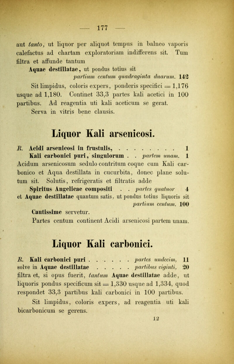 aiit tanto, ut liquor per aliqnot tempus in Lalueo vaporis calefactus ad cliartam exploratoriam indifFereus sit. Tum filtra et affunde tantum Aquae destillatae, ut pondus totius sit partimn cenhim quadraginta duarum. 143 Sitlimpidus, coloris expers, ponderis specifici == 1,176 usque ad 1,180. Continet 33,3 partes kali acetici in 100 partibus. Ad reagentia uti kali aceticum se gerat. Serva in vitris bene clausis. Liquor KaK arsenicosi. B. Acidi arsenicosi in frustulis, 1 Kali carlbonici pnri, singnlorum . . partem unam. 1 Acidum arsenicosum sedulo contritum coque cum Kali car- bonico et Aqua destillata in cucurbita, donec plane solu- tum sit. Solutis, refrigeratis et filtratis adde Spiritus Angelicae compositi . . partes quatuor 4 et Aquae destillatae quantum satis, utpondus totius liquoris sit partium centum. 100 Cautissime servetur. Partes centum continent Acidi arsenicosi partem unam. Liquor Kali carbonici. R. Kali carlbonici puri ...... partes undecim, 11 Bolve in Aquae destillatae partihus viginti, 20 filtra et, si opus fuerit, tantwn Aquae destillatae adde, ut liquoris pondus specificum sit = 1,330 usque ad 1,334, quod respondet 33,3 partibus kali carbonici in 100 partibus. Sit limpidus, coloris expers, ad reagentia uti kali bicarbonicum se gerens. 12