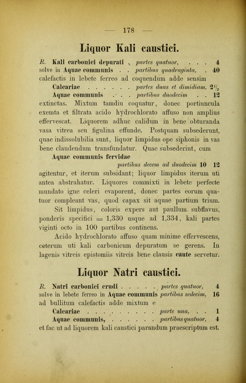 Liquor Kali caustici. R. Kali earl}onici depurati partes quatuor, ... 4 solve in Aquae eomiiiuiiis . . partihus quadraginta, . 40 calefactis in lebete ferreo ad coquendum adde sensim Caleariae partes duas et dimidiam, 3^2 Aquae eommuiiis . • . . partihus duodecim . . 13 extinctas. Mixtum tamdin coquatur, donec portiuncula exemta et filtrata acido liydroclilorato affuso non amplius effervescat. Liquorem adliuc calidum in bene obturanda yasa vitrea seu figulina effunde. Postquam subsederunt, quae indissolubilia sunt, liquor limpidus ope siphonis in vas bene claudendum transfundatur. Quae subsederint, cum Aquae eommunis feryidae partihus decem ad duodecim 10 13 agitentur, et iterum subsidant; liquor limpidus iterum uti antea abstrahatur. Liquores commixti in lebete perfecte mundato igne celeri evaporent, donec partes eorum qua- tuor compleant v^s, quod capax sit aquae partium trium. Sit limpidus, coloris expers aut paullum subflavus, ponderis specifici =: 1,330 usque ad 1,334, kali partes viginti octo in 100 partibus continens. Acido bydroclilorato affuso quam minime effervescens, ceterum uti kali carbonicum depuratum se gerens. In lagenis vitreis epistomiis vitreis bene clausis eaute servetur. Liquor Natri caustici. R. Natri earboniei crudi partes quatuor, 4 solve in lebete ferreo in Aquae eommunis partihus sedecim, 16 ad bullitum calefactis adde mixtum e Caleariae parte una, . . 1 Aquae eommunis, partihusquatuor, 4 et fac ut ad liquorem kali caustici parandum praescriptum est.