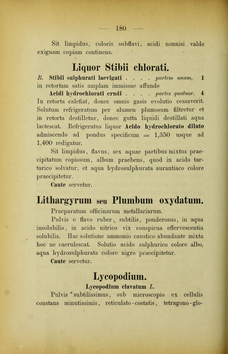 Sit limpidus, coloris siibflavi, acidi nonnisi valde exiguam copiam continens. Liquor Stibii chlorati. B. Stibii sulphurati laevigati .... partem unam, 1 in retortam satis amplam immissae affunde Acidi liydroclilorati crudi .... partes quatuor. 4 In retorta calefiat, donec omnis gasis evolutio cessaverit. Solutum refrigeratum per alumen plumosum filtretur et in retorta destilletur, donec gutta liquidi destillati aqua lactescat. Eefrigeratus liquor Acido hydrocMorato diluto admiscendo ad pondus specificum == 1,350 usque ad 1,400 redigatur. Sit limpidus, flavus, sex aquae partibus mixtus prae- cipitatum copiosum, album praebens, quod in acido tar- tarico solvatur, et aqua hydrosulpliurata aurantiaco colore praecipitetur. Caute servetur. Lithargyrum seu Plumbum oxydatum. Praeparatum officinarum metallariarum. Pulvis e flavo ruber,, suMlis, ponderosus, in aqua insolubilis, in acido nitrico vix conspicua efiervescentia solubilis. Hac solutione ammonio caustico abundante mixta boc ne caerulescat. Solutio acido sulphurico colore albo, aqua bydrosulpliurata colore nigro praecipitetur. Caute servetur. Lycopodium. Lyeopodium elaTatuni L. Pulvis ' subtilissimus, sub microscopio ex cellulis constans minutissimis, reticulato - costatis, tetragono - glo-