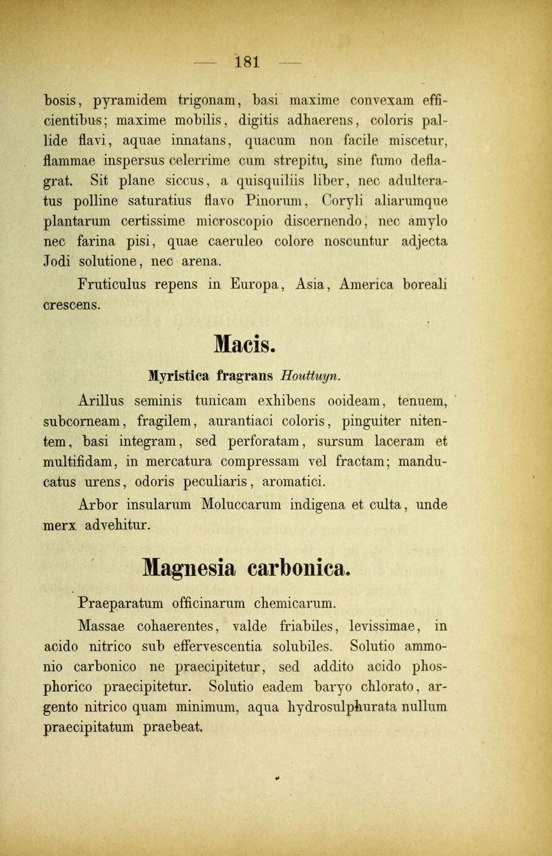 bosis, pyramidem trigonam, basi maxime convexam effi- cientibus; maxime mobilis, digitis adhaerens, coloris pal- lide flavi, aquae innatans, quacum non facile miscetur, flammae inspersus celerrime cum strepitu, sine fumo defla- grat. Sit plane siccus, a quisquiliis liber, nec adultera- tus poUine saturatius flavo Pinorum, Coryli aliarumque plantarum certissime microscopio discernendo, nec amylo nec farina pisi, quae caeruleo colore noscuntur adjecta Jodi solutione, nec arena. Fruticulus repens in Europa, Asia, America boreali crescens. Macis. Myristica fragrans Houttuyn. Arillus seminis tunicam exbibens ooideam, tenuem, subcorneam, fragilem, aurantiaci coloris, pinguiter niten- tem, basi integram, sed perforatam, sursum laceram et multifidam, in mercatura compressam vel fractam; mandu- catus urens, odoris peculiaris, aromatici. Arbor insularum Moluccarum indigena et culta, unde merx advebitur. Magnesia carbonica. Praeparatum officinarum cbemicarum. Massae cobaerentes, valde friabiles, levissimae, in acido nitrico sub effervescentia solubiles. Solutio ammo- nio carbonico ne praecipitetur, sed addito acido phos- pborico praecipitetur. Solutio eadem baryo cMorato, ar- gento nitrico quam minimum, aqua bydrosulphurata nullum praecipitatum praebeat.